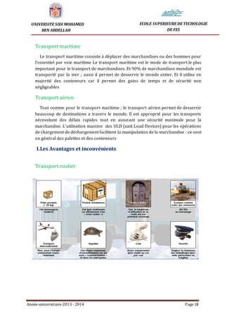 Année universitaire 2013 - 2014 Page 18
UNIVERSITE SIDI MOHAMED
BEN ABDELLAH
ECOLE SUPERIEURE DE TECHOLOGIE
DE FES
Transport maritime
Le transport maritime consiste à déplacer des marchandises ou des hommes pour
l'essentiel par voie maritime Le transport maritime est le mode de transport le plus
important pour le transport de marchandises. Et 90% de marchandises mondiale est
transporté par la mer ; aussi il permet de desservir le monde entier. Et il utilise en
majorité des conteneurs car il permet des gains de temps et de sécurité non
négligeables
Transport aérien
Tout comme pour le transport maritime ; le transport aérien permet de desservir
beaucoup de destinations a travers le monde. Il est approprié pour les transports
nécessitant des délais rapides tout en assurant une sécurité maximale pour la
marchandise. L’utilisation massive des ULD (unit Load Devices) pour les opérations
de chargement de déchargement facilitent la manipulation de la marchandise : ce sont
en général des palettes et des conteneurs
I.Les Avantages et inconvénients
Transport routier
 