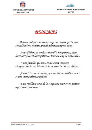 Année universitaire 2013 - 2014 Page 2
UNIVERSITE SIDI MOHAMED
BEN ABDELLAH
ECOLE SUPERIEURE DE TECHOLOGIE
DE FES
DEDICACES
Aucune dédicace ne saurait exprimer nos respects, nos
considérations et notre grande admirationpour vous.
Nous dédions ce modestetravail à nos parents, pour
leurs sacrifices et leurs patiences tout au long de nos études.
A nos familles qui sont, et resteront toujours
l’inspirationde nos joies et de la motivationde nos efforts.
A nos frères et nos sœurs, qui ont été nos meilleurs amis
et nos inséparables complices.
A nos meilleurs amis de la cinquième promotiongestion
logistiqueet transport
 