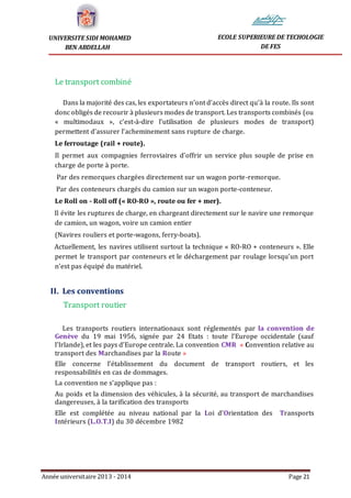 Année universitaire 2013 - 2014 Page 21
UNIVERSITE SIDI MOHAMED
BEN ABDELLAH
ECOLE SUPERIEURE DE TECHOLOGIE
DE FES
Le transport combiné
Dans la majorité des cas, les exportateurs n’ont d’accès direct qu’à la route. Ils sont
donc obligés de recourir à plusieurs modes de transport. Les transports combinés (ou
« multimodaux », c’est-à-dire l’utilisation de plusieurs modes de transport)
permettent d’assurer l’acheminement sans rupture de charge.
Le ferroutage (rail + route).
Il permet aux compagnies ferroviaires d’offrir un service plus souple de prise en
charge de porte à porte.
Par des remorques chargées directement sur un wagon porte-remorque.
Par des conteneurs chargés du camion sur un wagon porte-conteneur.
Le Roll on - Roll off (« RO-RO », route ou fer + mer).
Il évite les ruptures de charge, en chargeant directement sur le navire une remorque
de camion, un wagon, voire un camion entier
(Navires rouliers et porte-wagons, ferry-boats).
Actuellement, les navires utilisent surtout la technique « RO-RO + conteneurs ». Elle
permet le transport par conteneurs et le déchargement par roulage lorsqu’un port
n’est pas équipé du matériel.
II. Les conventions
Transport routier
Les transports routiers internationaux sont réglementés par la convention de
Genève du 19 mai 1956, signée par 24 Etats : toute l’Europe occidentale (sauf
l’Irlande), et les pays d’Europe centrale. La convention CMR « Convention relative au
transport des Marchandises par la Route »
Elle concerne l’établissement du document de transport routiers, et les
responsabilités en cas de dommages.
La convention ne s’applique pas :
Au poids et la dimension des véhicules, à la sécurité, au transport de marchandises
dangereuses, à la tarification des transports
Elle est complétée au niveau national par la Loi d’Orientation des Transports
Intérieurs (L.O.T.I) du 30 décembre 1982
 