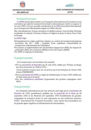 Année universitaire 2013 - 2014 Page 22
UNIVERSITE SIDI MOHAMED
BEN ABDELLAH
ECOLE SUPERIEURE DE TECHOLOGIE
DE FES
Transport ferroviaire
La COTIF (Convention relative aux Transports Internationaux Ferroviaires) est la
convention qui régit les transports ferroviaires internationaux. Entrée en vigueur le
1er mai 1985, c’est une nouvelle actualisation de la CIM (Convention Internationale
sur le transport des Marchandises signée en 1890 à Berne).
Elle a été adoptée par 34 pays européens et méditerranéens : tous les Etats d’Europe
occidentale et centrale, la Tunisie, le Maroc et l’Algérie, la Syrie, le Liban, l’Iran, l’Irak,
la Turquie.
La COTIF régit :
 Principalement les règles uniformes relatives au contrat de transport international
ferroviaire (les RU - CIM) : modalités d’une expédition, responsabilité du
transporteur, indemnisation de l’expéditeur.
 En annexes, la réglementation des marchandises dangereuses (RID), des wagons de
particuliers (RIP), des conteneurs (RICO), et des colis express (RIEX).
 La COTIF ne régit pas la tarification.
Transport maritime
Les transports par voie maritime sont encadrés
Par la convention de Bruxelles du 25 août 1924, ratifiée par 78 Etats, et élargie
par deux protocoles en 1968 et 1978 ;
Il faut toutefois l’exclure pour les cas prévus par la loi française du 18 juin 1966
(clause PARAMOUNT)
Par la convention de l’ONU ou règles de Hambourg du 31 mars 1978, ratifiée par
21 Etats (mais pas la France);
Par des conférences maritimes (organisation des grandes compagnies entre
elles).
Transport aérien
Les transports internationaux par voie aérienne sont régis par la convention de
Varsovie de 1929, partiellement modifiée par le protocole de la Haye du 28
septembre 1955 et de Montréal (25 septembre 1975 Parallèlement, les grandes
compagnies de transport aérien se sont regroupées en une conférence aérienne,
l’IATA - International Air Transport Association - pour ajuster leurs prestations sur
les grandes lignes régulières d’acheminement de marchandises.
 