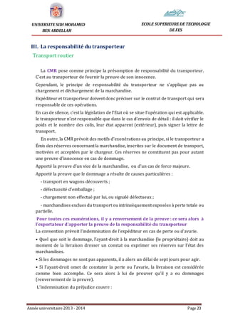 Année universitaire 2013 - 2014 Page 23
UNIVERSITE SIDI MOHAMED
BEN ABDELLAH
ECOLE SUPERIEURE DE TECHOLOGIE
DE FES
III. La responsabilité du transporteur
Transport routier
La CMR pose comme principe la présomption de responsabilité du transporteur.
C’est au transporteur de fournir la preuve de son innocence.
Cependant, le principe de responsabilité du transporteur ne s’applique pas au
chargement et déchargement de la marchandise.
Expéditeur et transporteur doivent donc préciser sur le contrat de transport qui sera
responsable de ces opérations.
En cas de silence, c’est la législation de l’Etat où se situe l’opération qui est applicable.
le transporteur n’est responsable que dans le cas d’envois de détail : il doit vérifier le
poids et le nombre des colis, leur état apparent (extérieur), puis signer la lettre de
transport.
En outre, la CMR prévoit des motifs d’exonérations au principe, si le transporteur a
Émis des réserves concernant la marchandise, inscrites sur le document de transport,
motivées et acceptées par le chargeur. Ces réserves ne constituent pas pour autant
une preuve d’innocence en cas de dommage.
Apporté la preuve d’un vice de la marchandise, ou d’un cas de force majeure.
Apporté la preuve que le dommage a résulte de causes particulières :
- transport en wagons découverts ;
- défectuosité d’emballage ;
- chargement non effectué par lui, ou signalé défectueux ;
- marchandises exclues du transport ou intrinsèquement exposées à perte totale ou
partielle.
Pour toutes ces exonérations, il y a renversement de la preuve : ce sera alors à
l’exportateur d’apporter la preuve de la responsabilité du transporteur
La convention prévoit l’indemnisation de l’expéditeur en cas de perte ou d’avarie.
• Quel que soit le dommage, l’ayant-droit à la marchandise (le propriétaire) doit au
moment de la livraison dresser un constat ou exprimer ses réserves sur l’état des
marchandises.
• Si les dommages ne sont pas apparents, il a alors un délai de sept jours pour agir.
• Si l’ayant-droit omet de constater la perte ou l’avarie, la livraison est considérée
comme bien accomplie. Ce sera alors à lui de prouver qu’il y a eu dommages
(renversement de la preuve).
L’indemnisation du préjudice couvre :
 