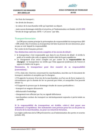 Année universitaire 2013 - 2014 Page 24
UNIVERSITE SIDI MOHAMED
BEN ABDELLAH
ECOLE SUPERIEURE DE TECHOLOGIE
DE FES
- les frais du transport ;
- les droits de douane ;
- la valeur de la marchandise telle qu’exprimée au départ.
- mais aucun dommages-intérêts n’est prévu, et l’indemnisation est limitée à 8,33 DTS
‘’Droits de tirage spéciaux 1DTS = 1,4 euros ‘’par kilo.
Transport ferroviaire
La CIM pose comme principe la présomption de responsabilité du transporteur (RU
- CIM article 36). C’est donc au transporteur de faire la preuve de son innocence, pour
ne pas se voir imputé la responsabilité.
Par contre la loi française prévoit :
Une distinction entre les envois complets et les envois de détail :
 le transporteur n’est responsable que dans le cas d’envois de détail : il vérifie le
poids et le nombre des colis, et appose le timbre daté de la gare expéditrice.
 Le chargement d’un envoi complet est par contre de la responsabilité du
chargeur : le transporteur ne vérifie que l’état apparent (extérieur) de l’envoi et
appose le timbre de la gare.
Néanmoins, le transporteur peut être exonéré de sa responsabilité
(convention) :
• S’il a émis des réserves concernant les marchandises, inscrites sur le document de
transport, motivées et acceptées par le chargeur.
• S’il apporte la preuve d’un vice de la marchandise, ou d’un cas de force majeure («
circonstances que le chemin de fer ne pouvait pas éviter, et auxquelles il ne pouvait
obvier »).
• S’il apporte la preuve que le dommage résulte de causes particulières :
- transport en wagons découverts
- défectuosité d’emballage
- chargement non effectué par lui, ou signalé défectueux
- marchandises exclues du transport ou intrinsèquement exposées à perte totale ou
partielle.
Si la responsabilité du transporteur est établie, celui-ci doit payer une
indemnité à l’expéditeur. Des indemnités sont prévues pour les cas de perte ou
d’avarie de la marchandise, ou pour un retard de livraison.
Les règles uniformes de la CIM prévoient les cas d’indemnisation des pertes et avaries
(articles 40).
 