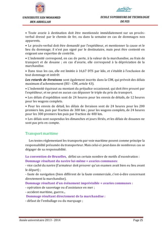Année universitaire 2013 - 2014 Page 25
UNIVERSITE SIDI MOHAMED
BEN ABDELLAH
ECOLE SUPERIEURE DE TECHOLOGIE
DE FES
• Toute avarie à destination doit être mentionnée immédiatement sur un procès-
verbal dressé par le chemin de fer, ou dans la semaine en cas de dommages non
apparents.
• Le procès-verbal doit être demandé par l’expéditeur, et mentionner la cause et le
lieu du dommage; il n’est pas signé par le destinataire, mais peut être contesté en
exigeant une expertise de contrôle.
• L’indemnité correspond, en cas de perte, à la valeur de la marchandise, au frais de
transport et de douane ; en cas d’avarie, elle correspond à la dépréciation de la
marchandise.
• Dans tous les cas, elle est limitée à 16,67 DTS par kilo, et s’établit à l’exclusion de
tout dommage et intérêt
Les retards de livraisons sont également inscrits dans la CIM, qui prévoit des délais
maximum d’acheminement (RU - CIM, article 43).
• L’indemnité équivaut au montant du préjudice occasionné, qui doit être prouvé par
l’expéditeur, et ne peut en aucun cas dépasser le triple du prix du transport.
• Les délais d’expédition sont de 24 heures pour les envois de détails, de 12 heures
pour les wagons complets.
• Pour les envois de détail, les délais de livraison sont de 24 heures pour les 200
premiers km, puis par fraction de 300 km ; pour les wagons complets, de 24 heures
pour les 300 premiers km puis par fraction de 400 km.
• Les délais sont suspendus les dimanches et jours fériés, et les délais de douanes ne
sont pas pris en compte.
Transport maritime
Les textes réglementant les transports par voie maritime posent comme principe la
responsabilité présumée du transporteur. Mais celui-ci peut dans de nombreux cas se
dégager de sa responsabilité.
La convention de Bruxelles, défini un certain nombre de motifs d’exonération :
Dommage résultant du navire lui-même = avaries communes:
- vice caché du navire (l’armateur doit prouver qu’un examen avait bien eu lieu avant
le départ) ;
- faute de navigation (bien différent de la faute commerciale, c’est-à-dire concernant
directement la marchandise).
Dommage résultant d’un événement imprévisible = avaries communes :
- opération de sauvetage ou d’assistance en mer ;
- accident maritime, guerre...
Dommage résultant directement de la marchandise :
- défaut de l’emballage ou du marquage ;
 