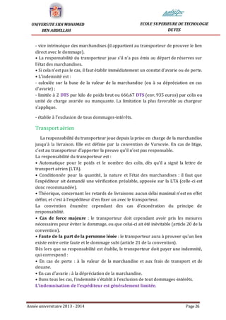 Année universitaire 2013 - 2014 Page 26
UNIVERSITE SIDI MOHAMED
BEN ABDELLAH
ECOLE SUPERIEURE DE TECHOLOGIE
DE FES
- vice intrinsèque des marchandises (il appartient au transporteur de prouver le lien
direct avec le dommage).
• La responsabilité du transporteur joue s’il n’a pas émis au départ de réserves sur
l’état des marchandises.
• Si cela n’est pas le cas, il faut établir immédiatement un constat d’avarie ou de perte.
• L’indemnité est :
- calculée sur la base de la valeur de la marchandise (ou à sa dépréciation en cas
d’avarie) ;
- limitée à 2 DTS par kilo de poids brut ou 666,67 DTS (env. 935 euros) par colis ou
unité de charge avariée ou manquante. La limitation la plus favorable au chargeur
s’applique.
- établie à l’exclusion de tous dommages-intérêts.
Transport aérien
La responsabilité du transporteur joue depuis la prise en charge de la marchandise
jusqu'à la livraison. Elle est définie par la convention de Varsovie. En cas de litige,
c’est au transporteur d’apporter la preuve qu’il n’est pas responsable.
La responsabilité du transporteur est :
• Automatique pour le poids et le nombre des colis, dès qu’il a signé la lettre de
transport aérien (LTA).
• Conditionnée pour la quantité, la nature et l’état des marchandises : il faut que
l’expéditeur ait demandé une vérification préalable, apposée sur la LTA (celle-ci est
donc recommandée).
• Théorique, concernant les retards de livraisons: aucun délai maximal n’est en effet
défini, et c’est à l’expéditeur d’en fixer un avec le transporteur.
La convention énumère cependant des cas d’exonération du principe de
responsabilité.
• Cas de force majeure : le transporteur doit cependant avoir pris les mesures
nécessaires pour éviter le dommage, ou que celui-ci ait été inévitable (article 20 de la
convention).
• Faute de la part de la personne lésée : le transporteur aura à prouver qu’un lien
existe entre cette faute et le dommage subi (article 21 de la convention).
Dès lors que sa responsabilité est établie, le transporteur doit payer une indemnité,
qui correspond :
• En cas de perte : à la valeur de la marchandise et aux frais de transport et de
douane.
• En cas d’avarie : à la dépréciation de la marchandise.
• Dans tous les cas, l’indemnité s’établit à l’exclusion de tout dommages-intérêts.
L’indemnisation de l’expéditeur est généralement limitée.
 