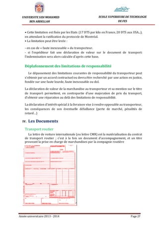 Année universitaire 2013 - 2014 Page 27
UNIVERSITE SIDI MOHAMED
BEN ABDELLAH
ECOLE SUPERIEURE DE TECHOLOGIE
DE FES
• Cette limitation est fixée par les Etats (17 DTS par kilo en France, 20 DTS aux USA...),
en attendant la ratification du protocole de Montréal.
• La limitation peut être levée :
- en cas de « faute inexcusable » du transporteur.
- si l’expéditeur fait une déclaration de valeur sur le document de transport:
l’indemnisation sera alors calculée d’après cette base.
Déplafonnement des limitations de responsabilité
Le dépassement des limitations courantes de responsabilité du transporteur peut
s’obtenir par un accord contractuel ou devra être recherché par une action en justice,
fondée sur une faute lourde, faute inexcusable ou dol.
La déclaration de valeur de la marchandise au transporteur et sa mention sur le titre
de transport permettent, en contrepartie d’une majoration de prix du transport,
d’obtenir une réparation au delà des limitations de responsabilité.
La déclaration d’intérêt spécial à la livraison vise à rendre opposable au transporteur,
les conséquences de son éventuelle défaillance (perte de marché, pénalités de
retard…)
IV. Les Documents
Transport routier
La lettre de voiture internationale (ou lettre CMR) est la matérialisation du contrat
de transport routier ; c’est à la fois un document d’accompagnement, et un titre
prouvant la prise en charge de marchandises par la compagnie routière
 