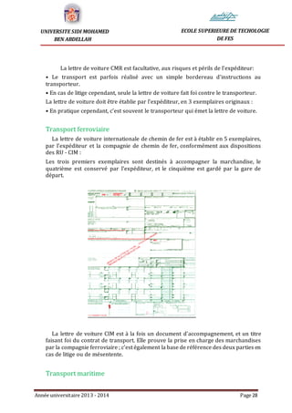 Année universitaire 2013 - 2014 Page 28
UNIVERSITE SIDI MOHAMED
BEN ABDELLAH
ECOLE SUPERIEURE DE TECHOLOGIE
DE FES
La lettre de voiture CMR est facultative, aux risques et périls de l’expéditeur:
• Le transport est parfois réalisé avec un simple bordereau d’instructions au
transporteur.
• En cas de litige cependant, seule la lettre de voiture fait foi contre le transporteur.
La lettre de voiture doit être établie par l’expéditeur, en 3 exemplaires originaux :
• En pratique cependant, c’est souvent le transporteur qui émet la lettre de voiture.
Transport ferroviaire
La lettre de voiture internationale de chemin de fer est à établir en 5 exemplaires,
par l’expéditeur et la compagnie de chemin de fer, conformément aux dispositions
des RU - CIM :
Les trois premiers exemplaires sont destinés à accompagner la marchandise, le
quatrième est conservé par l’expéditeur, et le cinquième est gardé par la gare de
départ.
La lettre de voiture CIM est à la fois un document d’accompagnement, et un titre
faisant foi du contrat de transport. Elle prouve la prise en charge des marchandises
par la compagnie ferroviaire ; c’est également la base de référence des deux parties en
cas de litige ou de mésentente.
Transport maritime
 