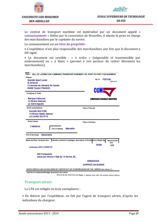 Année universitaire 2013 - 2014 Page 29
UNIVERSITE SIDI MOHAMED
BEN ABDELLAH
ECOLE SUPERIEURE DE TECHOLOGIE
DE FES
Le contrat de transport maritime est matérialisé par un document appelé «
connaissement » Défini par la convention de Bruxelles, il atteste la prise en charge
des marchandises par le capitaine du navire.
Le connaissement est un titre de propriété :
• L’expéditeur n’est plus responsable des marchandises une fois que le document a
été signé.
• Le document est cessible : « à ordre » (négociable et transmissible par
endossement) ou « à blanc » (permet à son porteur de retirer librement les
marchandises).
Transport aérien
La LTA est rédigée en trois exemplaires :
• En théorie par l’expéditeur, en fait par l’agent de transport aérien, d’après les
indications du chargeur.
 