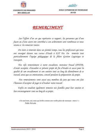 Année universitaire 2013 - 2014 Page 3
UNIVERSITE SIDI MOHAMED
BEN ABDELLAH
ECOLE SUPERIEURE DE TECHOLOGIE
DE FES
REMERCIMENT
Sur l’effort d’un an que représente ce rapport ; les personnes qui d’une
façon ou d’une autre ont contribué a son achèvement sont nombreuse et nous
tenons à les remercier toutes.
On tient à remercier dans un premier temps, tous les professeurs qui nous
ont enseigné durant nos cursus d’étude à EST Fès. On remercie tout
particulièrement l’équipe pédagogique de la filière Gestion Logistique et
transport.
Nos vifs remerciement à notre encadrant, monsieur Fouad JAWAB,
d’avoir acceptée, d’encadrer ce présent projet de fin d’études et aussi pour la
qualité de son encadrement et son soutien tout au long du déroulement de ce
travail, ainsi que ces orientations, conseil pendant la préparation du projet.
Nos remerciements vont aussi aux membres du jury qui nous ont fait
l’honneur d’accepter de juger et d’évaluer notre travail.
Enfin on voudrait également remercie nos familles pour leur soutien et
leur encouragement tout au long de ca projet.
« Un seul mot, usé, mais qui brille comme une vieille pièce de monnaie : merci ! »
Pablo Neruda
 