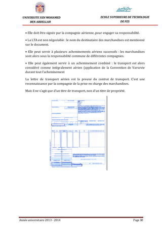Année universitaire 2013 - 2014 Page 30
UNIVERSITE SIDI MOHAMED
BEN ABDELLAH
ECOLE SUPERIEURE DE TECHOLOGIE
DE FES
• Elle doit être signée par la compagnie aérienne, pour engager sa responsabilité.
• La LTA est non négociable : le nom du destinataire des marchandises est mentionné
sur le document.
• Elle peut servir à plusieurs acheminements aériens successifs : les marchandises
sont alors sous la responsabilité commune de différentes compagnies.
• Elle peut également servir à un acheminement combiné : le transport est alors
considéré comme intégralement aérien (application de la Convention de Varsovie
durant tout l’acheminement
La lettre de transport aérien est la preuve du contrat de transport. C’est une
reconnaissance par la compagnie de la prise en charge des marchandises.
Mais il ne s’agit que d’un titre de transport, non d’un titre de propriété.
 