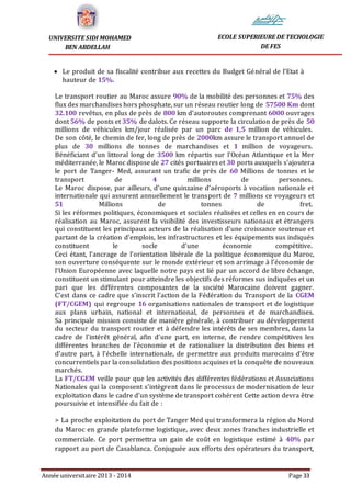 Année universitaire 2013 - 2014 Page 33
UNIVERSITE SIDI MOHAMED
BEN ABDELLAH
ECOLE SUPERIEURE DE TECHOLOGIE
DE FES
 Le produit de sa fiscalité contribue aux recettes du Budget Général de l’Etat à
hauteur de 15%.
Le transport routier au Maroc assure 90% de la mobilité des personnes et 75% des
flux des marchandises hors phosphate, sur un réseau routier long de 57500 Km dont
32.100 revêtus, en plus de près de 800 km d’autoroutes comprenant 6000 ouvrages
dont 56% de ponts et 35% de dalots. Ce réseau supporte la circulation de près de 50
millions de véhicules km/jour réalisée par un parc de 1,5 million de véhicules.
De son côté, le chemin de fer, long de près de 2000km assure le transport annuel de
plus de 30 millions de tonnes de marchandises et 1 million de voyageurs.
Bénéficiant d’un littoral long de 3500 km répartis sur l’Océan Atlantique et la Mer
méditerranée, le Maroc dispose de 27 cités portuaires et 30 ports auxquels s’ajoutera
le port de Tanger- Med, assurant un trafic de près de 60 Millions de tonnes et le
transport de 4 millions de personnes.
Le Maroc dispose, par ailleurs, d’une quinzaine d’aéroports à vocation nationale et
internationale qui assurent annuellement le transport de 7 millions ce voyageurs et
51 Millions de tonnes de fret.
Si les réformes politiques, économiques et sociales réalisées et celles en en cours de
réalisation au Maroc, assurent la visibilité des investisseurs nationaux et étrangers
qui constituent les principaux acteurs de la réalisation d’une croissance soutenue et
partant de la création d’emplois, les infrastructures et les équipements sus indiqués
constituent le socle d’une économie compétitive.
Ceci étant, l’ancrage de l’orientation libérale de la politique économique du Maroc,
son ouverture conséquente sur le monde extérieur et son arrimage à l’économie de
l’Union Européenne avec laquelle notre pays est lié par un accord de libre échange,
constituent un stimulant pour atteindre les objectifs des réformes sus indiquées et un
pari que les différentes composantes de la société Marocaine doivent gagner.
C’est dans ce cadre que s’inscrit l’action de la Fédération du Transport de la CGEM
(FT/CGEM) qui regroupe 16 organisations nationales de transport et de logistique
aux plans urbain, national et international, de personnes et de marchandises.
Sa principale mission consiste de manière générale, à contribuer au développement
du secteur du transport routier et à défendre les intérêts de ses membres, dans la
cadre de l’intérêt général, afin d’une part, en interne, de rendre compétitives les
différentes branches de l’économie et de rationaliser la distribution des biens et
d’autre part, à l’échelle internationale, de permettre aux produits marocains d’être
concurrentiels par la consolidation des positions acquises et la conquête de nouveaux
marchés.
La FT/CGEM veille pour que les activités des différentes fédérations et Associations
Nationales qui la composent s’intègrent dans le processus de modernisation de leur
exploitation dans le cadre d’un système de transport cohérent Cette action devra être
poursuivie et intensifiée du fait de :
> La proche exploitation du port de Tanger Med qui transformera la région du Nord
du Maroc en grande plateforme logistique, avec deux zones franches industrielle et
commerciale. Ce port permettra un gain de coût en logistique estimé à 40% par
rapport au port de Casablanca. Conjuguée aux efforts des opérateurs du transport,
 