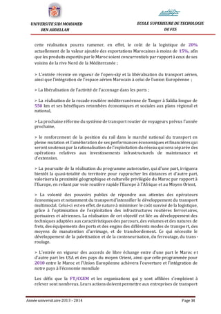 Année universitaire 2013 - 2014 Page 34
UNIVERSITE SIDI MOHAMED
BEN ABDELLAH
ECOLE SUPERIEURE DE TECHOLOGIE
DE FES
cette réalisation pourra ramener, en effet, le coût de la logistique de 20%
actuellement de la valeur ajoutée des exportations Marocaines à moins de 15%, afin
que les produits exportés par le Maroc soient concurrentiels par rapport à ceux de ses
voisins de la rive Nord de la Méditerranée ;
> L’entrée récente en vigueur de l’open-sky et la libéralisation du transport aérien,
ainsi que l’intégration de l’espace aérien Marocain à celui de l’union Européenne ;
> La libéralisation de l’activité de l’acconage dans les ports ;
> La réalisation de la rocade routière méditerranéenne de Tanger à Saîdia longue de
550 km et ses bénéfiques retombées économiques et sociales aux plans régional et
national,
> La prochaine réforme du système de transport routier de voyageurs prévus l’année
prochaine,
> le renforcement de la position du rail dans le marché national du transport en
pleine mutation et l'amélioration de ses performances économiques et financières qui
seront soutenus par la rationalisation de l'exploitation du réseau qui sera séparée des
opérations relatives aux investissements infrastructurels de maintenance et
d'extension.
> La poursuite de la réalisation du programme autoroutier, qui d’une part, irriguera
bientôt la quasi-totalité du territoire pour rapprocher les distances et d’autre part,
valorisera la proximité géographique et culturelle privilégiée du Maroc par rapport à
l'Europe, en reliant par voie routière rapide l’Europe à l’Afrique et au Moyen Orient,
> La volonté des pouvoirs publics de répondre aux attentes des opérateurs
économiques et notamment du transport d'intensifier le développement du transport
multimodal. Celui-ci est en effet, de nature à minimiser le coût susvisé de la logistique,
grâce à l'optimisation de l'exploitation des infrastructures routières ferroviaires,
portuaires et aériennes. La réalisation de cet objectif est liée au développement des
techniques adaptées aux caractéristiques des parcours, des volumes et des natures de
frets, des équipements des ports et des engins des différents modes de transport, des
moyens de manutention d'arrimage, et de transbordement. Ce qui nécessite le
développement de la palettisation et de la conteneurisation, du ferroutage, du trans-
roulage.
> L'entrée en vigueur des accords de libre échange entre d'une part le Maroc et
d'autre part les USA et des pays du moyen Orient, ainsi que celle programmée pour
2010 entre le Maroc et l'Union Européenne achèvera l'ouverture et l'intégration de
notre pays à l'économie mondiale
Les défis que la FT/CGEM et les organisations qui y sont affiliées s’emploient à
relever sont nombreux. Leurs actions doivent permettre aux entreprises de transport
 