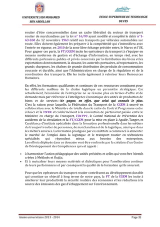 Année universitaire 2013 - 2014 Page 35
UNIVERSITE SIDI MOHAMED
BEN ABDELLAH
ECOLE SUPERIEURE DE TECHOLOGIE
DE FES
routier d’être concurrentielles dans un cadre libéralisé du secteur de transport
routier de marchandises par la loi n° 16/99 ayant modifié et complété le dahir n°1-
63-260 du 12 novembre 1963 relatif aux transports par véhicules automobiles sur
route. Elles doivent également les préparer à la compétitivité qui s’intensifiera avec
l’entrée en vigueur, en 2010 de la zone libre échange précitée entre, le Maroc et l’UE.
Pour gagner ces paris, la FT/CGEM incite les opérateurs du transport à s’équiper en
moyens modernes de gestion et d’échange d’information, en temps réel, avec les
différents partenaires publics et privés concernés par la distribution des biens et les
exportations dont notamment, la douane, les autorités portuaires, aéroportuaires, les
grands chargeurs, les chaînes de grande distribution des produits de consommation
courante et durable, ainsi que l’Administration en charge de la régulation et de la
coordination des transports. Elle les incite également à valoriser leurs Ressources
Humaines.
En effet, les formations qualifiantes et continues de ces ressources constituent pour
les différents maillons de la chaîne logistique un paramètre stratégique. Car
actuellement, l’économie de l’entreprise ne se résume plus en termes d’offre et de
demande mais par référence à l’intelligence économique des unités de production de
biens et de services : Ne gagne, en effet, que celui qui connaît le plus.
C’est la raison pour laquelle, la Fédération du Transport de la CGEM à œuvré en
collaboration avec le Ministère de tutelle dans le cadre du Contrat Programme entre
celui-ci et la FNTR et conformément à la convention de partenariat passée entre le
Ministère en charge du Transport, l’OFPPT, le Comité National de Prévention des
accidents de la circulation et la FT/CGEM pour la mise en place à Agadir, Tanger, et
Casablanca d’instituts spécialisés dans la formation professionnelle dans les métiers
du transport routier de personnes, de marchandises et de la logistique, ainsi que dans
les métiers annexes. La formation prodiguée par ces instituts a commencé à alimenter
le marché de l’emploi dans la logistique et le transport routier en techniciens
spécialisés qui répondent mieux aux besoins des entreprises.
Les efforts déployés dans ce domaine vont être renforcés par la création d’un Centre
de Développement des Compétences qui est appelé :
 à harmoniser l’action pédagogique des unités précitées et celles qui vont être bientôt
créées à Mekhnès et Oujda;
 Et à mutualiser leurs moyens matériels et dialectiques pour l’amélioration continue
de leurs performances et par conséquent la qualité de la formation qu’ils assurent.
Pour que les opérateurs du transport routier contribuent au développement durable
qui constitue un objectif à long terme de notre pays, la FT de la CGEM les incite à
améliorer leur productivité la sécurité routière des économies et les réductions à la
source des émissions des gaz d'échappement sur l'environnement.
 
