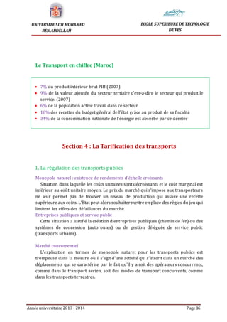 Année universitaire 2013 - 2014 Page 36
UNIVERSITE SIDI MOHAMED
BEN ABDELLAH
ECOLE SUPERIEURE DE TECHOLOGIE
DE FES
Le Transport en chiffre (Maroc)
 7% du produit intérieur brut PIB (2007)
 9% de la valeur ajoutée du secteur tertiaire c’est-a-dire le secteur qui produit le
service. (2007)
 6% de la population active travail dans ce secteur
 16% des recettes du budget général de l’état grâce au produit de sa fiscalité
 34% de la consommation nationale de l’énergie est absorbé par ce dernier
Section 4 : La Tarification des transports
1. La régulation des transports publics
Monopole naturel : existence de rendements d’échelle croissants
Situation dans laquelle les coûts unitaires sont décroissants et le coût marginal est
inférieur au coût unitaire moyen. Le prix du marché qui s’impose aux transporteurs
ne leur permet pas de trouver un niveau de production qui assure une recette
supérieure aux coûts. L’Etat peut alors souhaiter mettre en place des règles du jeu qui
limitent les effets des défaillances du marché.
Entreprises publiques et service public
Cette situation a justifié la création d’entreprises publiques (chemin de fer) ou des
systèmes de concession (autoroutes) ou de gestion déléguée de service public
(transports urbains).
Marché concurrentiel
L’explication en termes de monopole naturel pour les transports publics est
trompeuse dans la mesure où il s’agit d’une activité qui s’inscrit dans un marché des
déplacements qui se caractérise par le fait qu’il y a soit des opérateurs concurrents,
comme dans le transport aérien, soit des modes de transport concurrents, comme
dans les transports terrestres.
 