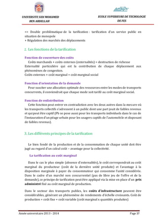 Année universitaire 2013 - 2014 Page 37
UNIVERSITE SIDI MOHAMED
BEN ABDELLAH
ECOLE SUPERIEURE DE TECHOLOGIE
DE FES
=> Double problématique de la tarification : tarification d’un service public en
situation de monopole
+ Régulation des marchés des déplacements
2. Les fonctions de la tarification
Fonction de couverture des coûts
Coûts marchands + coûts externes (externalités) = destruction de richesse
Externalité particulière qui est la contribution de chaque déplacement aux
phénomènes de congestion.
Coûts externes + coût marginal = coût marginal social
Fonction d’orientation de la demande
Pour susciter une allocation optimale des ressources entre les modes de transports
concurrents, il conviendrait que chaque mode soit tarifé au coût marginal social.
Fonction de redistribution
Cette fonction peut entrer en contradiction avec les deux autres dans la mesure où
les transports collectifs s’adressent à un public dont une part jouit de faibles revenus
et qui peut être captif (Pb se pose aussi pour les transports individuels dans le cas de
l’instauration d’un péage urbain pour les usagers captifs de l’automobile et disposant
de faibles revenus).
3. Les différents principes de la tarification
Le bien fondé de la production et de la consommation de chaque unité doit être
jugé au regard d’un calcul coût – avantage pour la collectivité.
La tarification au coût marginal
Dans le cas le plus simple (absence d’externalités), le coût correspondrait au coût
marginal du producteur (coût de la dernière unité produite) et l’avantage à la
disposition marginale à payer du consommateur qui consomme l’unité considérée.
Dans le cadre d’un marché non concurrentiel (pas de libre jeu de l’offre et de la
demande), ce principe de tarification peut être appliqué via la mise en place d’un prix
administré fixé au coût marginal de production.
Dans le secteur des transports publics, les coûts d’infrastructure peuvent être
considérables, générant un phénomène de rendements d’échelle croissants. Coût de
production = coût fixe + coût variable (coût marginal x quantités produites)
 