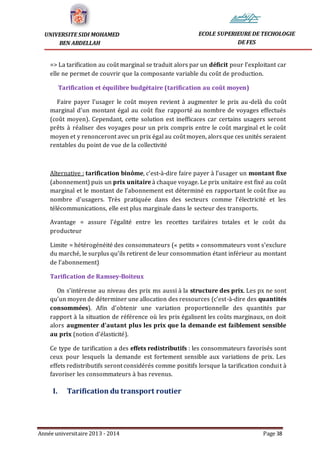 Année universitaire 2013 - 2014 Page 38
UNIVERSITE SIDI MOHAMED
BEN ABDELLAH
ECOLE SUPERIEURE DE TECHOLOGIE
DE FES
=> La tarification au coût marginal se traduit alors par un déficit pour l’exploitant car
elle ne permet de couvrir que la composante variable du coût de production.
Tarification et équilibre budgétaire (tarification au coût moyen)
Faire payer l’usager le coût moyen revient à augmenter le prix au-delà du coût
marginal d’un montant égal au coût fixe rapporté au nombre de voyages effectués
(coût moyen). Cependant, cette solution est inefficaces car certains usagers seront
prêts à réaliser des voyages pour un prix compris entre le coût marginal et le coût
moyen et y renonceront avec un prix égal au coût moyen, alors que ces unités seraient
rentables du point de vue de la collectivité
Alternative : tarification binôme, c’est-à-dire faire payer à l’usager un montant fixe
(abonnement) puis un prix unitaire à chaque voyage. Le prix unitaire est fixé au coût
marginal et le montant de l’abonnement est déterminé en rapportant le coût fixe au
nombre d’usagers. Très pratiquée dans des secteurs comme l’électricité et les
télécommunications, elle est plus marginale dans le secteur des transports.
Avantage = assure l’égalité entre les recettes tarifaires totales et le coût du
producteur
Limite = hétérogénéité des consommateurs (« petits » consommateurs vont s’exclure
du marché, le surplus qu’ils retirent de leur consommation étant inférieur au montant
de l’abonnement)
Tarification de Ramsey-Boiteux
On s’intéresse au niveau des prix ms aussi à la structure des prix. Les px ne sont
qu’un moyen de déterminer une allocation des ressources (c’est-à-dire des quantités
consommées). Afin d’obtenir une variation proportionnelle des quantités par
rapport à la situation de référence où les prix égalisent les coûts marginaux, on doit
alors augmenter d’autant plus les prix que la demande est faiblement sensible
au prix (notion d’élasticité).
Ce type de tarification a des effets redistributifs : les consommateurs favorisés sont
ceux pour lesquels la demande est fortement sensible aux variations de prix. Les
effets redistributifs seront considérés comme positifs lorsque la tarification conduit à
favoriser les consommateurs à bas revenus.
I. Tarification du transport routier
 