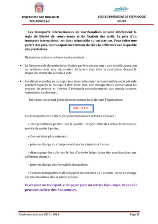 Année universitaire 2013 - 2014 Page 39
UNIVERSITE SIDI MOHAMED
BEN ABDELLAH
ECOLE SUPERIEURE DE TECHOLOGIE
DE FES
Les transports internationaux de marchandises suivent strictement la
règle de liberté de concurrence et de fixation des tarifs. Le prix d’un
transport international est donc négociable au cas par cas. Pour éviter une
guerre des prix, les transporteurs tentent de faire la différence sur la qualité
des prestations.
Néanmoins certains critères sont essentiels :
 La fréquence de desserte de la relation par le transporteur : une société ayant peu
de relations avec une destination facturera plus cher la prestation, devant le
risque du retour du camion à vide.
 Les délais accordés au transporteur pour acheminer la marchandise, ou la période
pendant laquelle le transport doit avoir lieu. Les transporteurs auront ainsi les
moyens de prévoir et d’éviter d’éventuels encombrements aux nœuds routiers
importants, en douane...
Par route, on prend généralement comme base de tarif l’équivalence
3 m 3 = 1 t.
Les transporteurs routiers proposent plusieurs services annexes :
• Des prestations portant sur la qualité : respect strict des délais de livraisons,
service de porte à porte...
• Des services plus annexes :
- prise en charge du chargement dans les camions à l’usine ;
- dégroupage des colis sur le lieu d’arrivée (répartition des marchandises aux
différents clients) ;
- prise en charge des formalités douanières.
• Certains transporteurs développent des services « en amont» : prise en charge
des marchandises dès la sortie d’usine.
Payer pour un transport, c’est payer pour un service logis- tique. De ce coût
peuvent naître des économies.
 