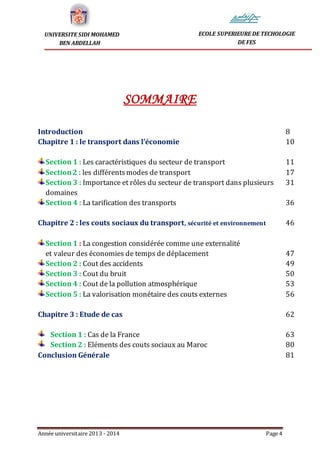 Année universitaire 2013 - 2014 Page 4
UNIVERSITE SIDI MOHAMED
BEN ABDELLAH
ECOLE SUPERIEURE DE TECHOLOGIE
DE FES
SOMMAIRE
Introduction 8
Chapitre 1 : le transport dans l’économie 10
Section 1 : Les caractéristiques du secteur de transport 11
Section2 : les différentsmodes de transport 17
Section 3 : Importance et rôles du secteur de transport dans plusieurs 31
domaines
Section 4 : La tarification des transports 36
Chapitre 2 : les couts sociaux du transport, sécurité et environnement 46
Section 1 : La congestion considérée comme une externalité
et valeur des économies de temps de déplacement 47
Section 2 : Cout des accidents 49
Section 3 : Cout du bruit 50
Section 4 : Cout de la pollution atmosphérique 53
Section 5 : La valorisation monétaire des couts externes 56
Chapitre 3 : Etude de cas 62
Section 1 : Cas de la France 63
Section 2 : Eléments des couts sociaux au Maroc 80
Conclusion Générale 81
 