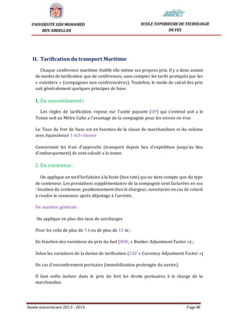 Année universitaire 2013 - 2014 Page 40
UNIVERSITE SIDI MOHAMED
BEN ABDELLAH
ECOLE SUPERIEURE DE TECHOLOGIE
DE FES
II. Tarification du transport Maritime
Chaque conférence maritime établit elle-même ses propres prix. Il y a donc autant
de modes de tarification que de conférences, sans compter les tarifs pratiqués par les
« outsiders » (compagnies non conférencières). Toutefois, le mode de calcul des prix
suit généralement quelques principes de base.
1. En conventionnel :
Les règles de tarification repose sur l’unité payante (UP) qui s’entend soit a le
Tonne soit au Mètre Cube a l’avantage de la compagnie pour les envois en vrac
Le Taux de fret de base est en fonction de la classe de marchandises et du volume
avec équivalence 1 m3=1tonne
Concernant les frais d’approche (transport depuis lieu d’expédition jusqu’au lieu
d’embarquement) ils sont calculé a la tonne.
2. En conteneur :
On applique un tarif forfaitaire à la boite (box rate) qui ne tient compte que du type
de conteneur. Les prestations supplémentaires de la compagnie sont facturées en sus
: location du conteneur, positionnement chez le chargeur, surestaries en cas de retard
à rendre le conteneur après dépotage à l’arrivée.
De manière générale :
On applique en plus des taux de surcharges
Pour les colis de plus de 5 t ou de plus de 12 m ;
En fonction des variations du prix du fuel (BAF, « Bunker Adjustment Factor ») ;
Selon les variations de la devise de tarification (CAF « Currency Adjustment Factor »)
En cas d’encombrement portuaire (immobilisation prolongée du navire).
Il faut enfin inclure dans le prix du fret les droits portuaires à la charge de la
marchandise.
 