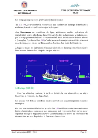 Année universitaire 2013 - 2014 Page 41
UNIVERSITE SIDI MOHAMED
BEN ABDELLAH
ECOLE SUPERIEURE DE TECHOLOGIE
DE FES
Les compagnies proposent généralement des ristournes
-de 8 à 10%, pour contrer la concurrence des outsiders en échange de l’utilisation
exclusive de navires conférenciers par le chargeur.
-Les liner-terms ou conditions de ligne, définissent quelles opérations de
manutention sont « à la charge du navire », c’est à dire incluses dans le fret annoncé
par la compagnie et réalisé sous sa responsabilité. Ainsi, un fret coté « de bord à bord
» (en anglais Free In and Out, FIO) n’inclut aucune de ces opérations. Celles-ci auront
donc à être payées en sus par l’intéressé en fonction d'un choix de l’incoterm.
A l’opposé toutes les opérations de manutention situées dans le périmètre du navire
sont incluses dans un fret compté « de quai à quai ».
3. Roulage (RO-RO)
Pour les véhicules roulants ; le tarif est établi à la voie charretière ; au mètre
linéaire de la remorque ou du porteur.
Les taux de fret de base sont fixés pour l’année et sont souvent exprimés en devise
étrangère.
Ces taux sont souvent définis dans le cadre des 350 conférences maritimes existantes
(sorte d’association regroupant des armateurs qui regroupent leur moyen pour
exploiter des lignes régulières (navires ; conteneurs) dans le but de rationaliser la
desserte des ports et d’optimiser la fréquence des navires.
 