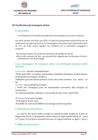 Année universitaire 2013 - 2014 Page 42
UNIVERSITE SIDI MOHAMED
BEN ABDELLAH
ECOLE SUPERIEURE DE TECHOLOGIE
DE FES
III.Tarification du transport aérien
1. Généralités
Le tarif général est fonction du poids de la marchandise (et non de sa nature).
Les tarifs aériens sont fixés par IATA. Il s’agit d’un groupement coopératif (sorte de
conférence) qui regroupe prés de 250 compagnies aériennes et qui représentent prés
de 95% du trafic aérien régulier. Les membres de la convention s’engagent a
respecter
Un certain nombre de normes de sécurité et de qualité du service
Des tarifs communs de bas ; qui peuvent être négociés par les donneurs d’ordre ;
notamment en cas de groupage
2. Les compagnies de transport aérien ont développé plusieurs tarifs
spéciaux.
Les Corates - Specific Commodity Rates:
-Tarifs particuliers à certaines marchandises (matériels électriques et électroniques,
produits pharmaceutiques, textiles...)
-Utilisables pour des liaisons précises et pour des envois unitaires d’au moins 100
kg.
Les ULD - Unit Loading Device Rates:
- Tarifs très avantageux pour les marchandises présentées déjà chargées au
transporteur ;
-Le contenant (palette, conteneur...) est exempt de taxe s’il est agréé IATA.
Affrètement d’un avion complet :
-Tarif négocié de gré à gré ;
-Possibilité de contrats de fidélité si un tonnage annuel est garanti
3. Méthode de calcul du fret
Le cout du fret aérien taxale est égal au produit du poids taxable par le prix du
kilogramme de fret. Le transporteur aérien admet un rapport poids volume de 1 pour
6 (1T pour 6M3) et taxera au poids brut pour un rapport inferieur ou égal à 1 pour 6
4. Règle du payant-pour
 