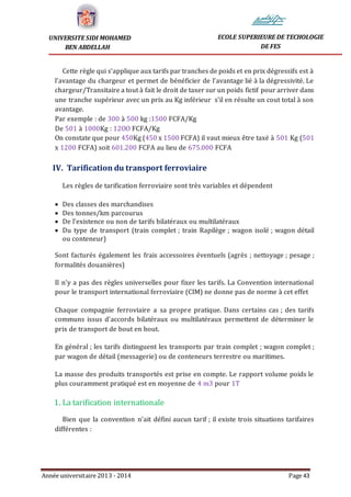 Année universitaire 2013 - 2014 Page 43
UNIVERSITE SIDI MOHAMED
BEN ABDELLAH
ECOLE SUPERIEURE DE TECHOLOGIE
DE FES
Cette règle qui s’applique aux tarifs par tranches de poids et en prix dégressifs est à
l’avantage du chargeur et permet de bénéficier de l’avantage lié à la dégressivité. Le
chargeur/Transitaire a tout à fait le droit de taxer sur un poids fictif pour arriver dans
une tranche supérieur avec un prix au Kg inférieur s’il en résulte un cout total à son
avantage.
Par exemple : de 300 à 500 kg :1500 FCFA/Kg
De 501 à 1000Kg : 12OO FCFA/Kg
On constate que pour 450Kg (450 x 1500 FCFA) il vaut mieux être taxé à 501 Kg (501
x 1200 FCFA) soit 601.200 FCFA au lieu de 675.000 FCFA
IV. Tarification du transport ferroviaire
Les règles de tarification ferroviaire sont très variables et dépendent
 Des classes des marchandises
 Des tonnes/km parcourus
 De l’existence ou non de tarifs bilatéraux ou multilatéraux
 Du type de transport (train complet ; train Rapilège ; wagon isolé ; wagon détail
ou conteneur)
Sont facturés également les frais accessoires éventuels (agrès ; nettoyage ; pesage ;
formalités douanières)
Il n’y a pas des règles universelles pour fixer les tarifs. La Convention international
pour le transport international ferroviaire (CIM) ne donne pas de norme à cet effet
Chaque compagnie ferroviaire a sa propre pratique. Dans certains cas ; des tarifs
communs issus d’accords bilatéraux ou multilatéraux permettent de déterminer le
prix de transport de bout en bout.
En général ; les tarifs distinguent les transports par train complet ; wagon complet ;
par wagon de détail (messagerie) ou de conteneurs terrestre ou maritimes.
La masse des produits transportés est prise en compte. Le rapport volume poids le
plus couramment pratiqué est en moyenne de 4 m3 pour 1T
1. La tarification internationale
Bien que la convention n’ait défini aucun tarif ; il existe trois situations tarifaires
différentes :
 