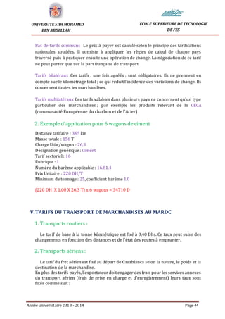 Année universitaire 2013 - 2014 Page 44
UNIVERSITE SIDI MOHAMED
BEN ABDELLAH
ECOLE SUPERIEURE DE TECHOLOGIE
DE FES
Pas de tarifs communs Le prix à payer est calculé selon le principe des tarifications
nationales soudées. Il consiste à appliquer les règles de calcul de chaque pays
traversé puis à pratiquer ensuite une opération de change. La négociation de ce tarif
ne peut porter que sur la part française de transport.
Tarifs bilatéraux Ces tarifs ; une fois agréés ; sont obligatoires. Ils ne prennent en
compte sue le kilométrage total ; ce qui réduit l’incidence des variations de change. Ils
concernent toutes les marchandises.
Tarifs multilatéraux Ces tarifs valables dans plusieurs pays ne concernent qu’un type
particulier des marchandises ; par exemple les produits relevant de la CECA
(communauté Européenne du charbon et de l’Acier)
2. Exemple d'application pour 6 wagons de ciment
Distance tarifaire : 365 km
Masse totale : 156 T
Charge Utile/wagon : 26,3
Désignation générique : Ciment
Tarif sectoriel : 16
Rubrique : 1
Numéro du barème applicable : 16.81.4
Prix Unitaire : 220 DH/T
Minimum de tonnage : 25, coefficient barème 1.0
(220 DH X 1.00 X 26,3 T) x 6 wagons = 34710 D
V.TARIFS DU TRANSPORT DE MARCHANDISES AU MAROC
1. Transports routiers :
Le tarif de base à la tonne kilométrique est fixé à 0,40 Dhs. Ce taux peut subir des
changements en fonction des distances et de l’état des routes à emprunter.
2. Transports aériens :
Le tarif du fret aérien est fixé au départ de Casablanca selon la nature, le poids et la
destination de la marchandise.
En plus des tarifs payés, l'exportateur doit engager des frais pour les services annexes
du transport aérien (frais de prise en charge et d'enregistrement) leurs taux sont
fixés comme suit :
 