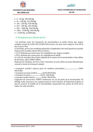 Année universitaire 2013 - 2014 Page 45
UNIVERSITE SIDI MOHAMED
BEN ABDELLAH
ECOLE SUPERIEURE DE TECHOLOGIE
DE FES
 0 - 45 Kg: 100 DH/Kg
 46 - 100 Kg: 125 DH/Kg
 101 - 250 Kg: 150 DH/Kg
 251 - 500 Kg: 185 DH/Kg
 501 - 1000 Kg: 240 DH/Kg
 1001 - 2500 Kg: 340 DH/Kg
 + 2500 Kg : 0,20DH/Kg
3. Transports par chemin de fer :
Les barèmes pour les transports de marchandises en petite vitesse par wagon
complet varient de 0,269 DH à 0,404 DH la tonne. Ces prix sont à majorer d'un droit
fixe et de la TVA.
Le droit fixe, prévu aux conditions générales d'application des tarifs généraux grande
vitesse (GV) et petite vitesse (PV), est fixé à :
• 12,75 dirhams par tonne pour les expéditions par wagon complet ;
• 25,51 dirhams par tonne pour les expéditions de détail.
Le coût du transport ferroviaire dépend de la nature de la marchandise et des délais
de livraison. Ainsi, l'ONCF (Office
National des Chemins de Fer) a fixé 4 barèmes de prix (HT) à la tonne kilométrique
suivant le mode de transport adopté :
• transport accéléré express pour les matières périssables...................................... 0,404
DH/T/Km
• transport normal accéléré................0,364 DH/T/Km
• transport normal..............................0,312 DH/T/Km
• transport petite vitesse.....................0,269 DH/T/Km
S'agissant de l'assurance, l'ONCF rembourse en cas de perte de la marchandise 70
DH/Kg. Cette assurance est comprise dans le coût ci-dessus. Si l'intéressé le désire, il
pourra assurer la totalité de la marchandise, moyennant une prime de 0,5% de la
valeur de cette dernière.
 