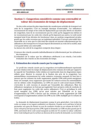 Année universitaire 2013 - 2014 Page 47
UNIVERSITE SIDI MOHAMED
BEN ABDELLAH
ECOLE SUPERIEURE DE TECHOLOGIE
DE FES
Section 1 : Congestion considérée comme une externalité et
valeur des économies de temps de déplacement
Un des coûts sociaux les plus importants des nombreuses activités de transport est
celui de la congestion. C’est un exemple classique d’externalité : les utilisateurs
reconnaissent les temps et les coûts de déplacement qui sont plus élevés en situation
de congestion, mais ils ne reconnaissent pas les coûts qu’ils engagent eux-mêmes et
ne reconnaissent pas les coûts des retards qu’ils imposent aux autres. Le coût social
marginal total d’une décision de fonctionner dans un système congestionné est plus
grand que les coûts reconnus par un exploitant individuel. C’est une externalité intra
sectorielle en ce sens que le coût total des retards est assumé collectivement par les
utilisateurs des transports et n’est pas imposé directement au reste de la société, mais
c’est quand même une externalité.
La mesure du coût de la congestion comporte deux étapes :
1) mesure des retards assumés individuellement et collectivement par les utilisateurs
des transports,
2) estimation de la valeur que les utilisateurs attribuent à ces retards, c’est-à-dire
évaluation des retards ou des économies de temps.
I. Estimation des retards causés par la congestion
Le profil des retards causés par la congestion est traditionnellement représenté
par une relation entre les temps de déplacement et les volumes de trafic par rapport à
la capacité de l’installation. Cette relation est représentée dans les diagrammes types
utilisés pour illustrer le concept de la fixation des prix de la congestion. Les
automobilistes reconnaissent les coûts unitaires croissants auxquels ils font face à
mesure que les volumes du trafic augmentent, appelés CPM coûts privés marginaux.
Dans cet exemple, nous supposons que toutes les voitures et tous les automobilistes
ont les mêmes coûts d’exploitation. Le CPM est aussi le coût social moyen (CSMo),
c’est-à-dire le coût reconnu et assumé par l’ensemble des utilisateurs. Mais les
utilisateurs marginaux ne font pas qu’augmenter leurs propres coûts de conduite, ils
font aussi augmenter les coûts des autres utilisateurs. C’est ce qu’indique le coût
social marginal (ou CSM), qu’on peut calculer par l’élasticité ou le taux
d’augmentation du CPM à mesure que les volumes de trafic augmentent (le CSM
correspond à l’augmentation unitaire du CPM ou du CSMo multiplié par le volume de
trafic).
La demande de déplacement (exprimée comme le prix généralisé, c’est-à-dire les
coûts en temps et en argent combinés) est illustrée. Comme on le sait bien, le fait de
permettre aux gens de choisir ou non de conduire résulte en un volume de trafic V1,
où le coût perçu de façon privée, CPM, égale la demande. Le CSM est plus grand que le
CPM, autrement dit le coût social marginal au-delà de V2 excède la valeur collective
de la route indiquée par la surface au-dessous de la courbe de demande. La correction
 