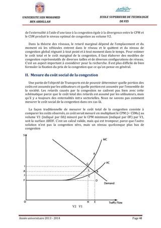 Année universitaire 2013 - 2014 Page 48
UNIVERSITE SIDI MOHAMED
BEN ABDELLAH
ECOLE SUPERIEURE DE TECHOLOGIE
DE FES
de l’externalité à l’aide d’une taxe à la congestion égale à la divergence entre le CPM et
le CSM produit le niveau optimal de congestion au volume V2.
Dans la théorie des réseaux, le retard marginal dépend de l’emplacement et du
moment où les véhicules entrent dans le réseau et le quittent et du niveau de
congestion global régnant à tout point et à tout moment dans le temps. Pour estimer
le coût total et le coût marginal de la congestion, il faut élaborer des modèles de
congestion représentatifs de diverses tailles et de diverses configurations de réseau.
C’est un aspect important à considérer pour la recherche. Il est plus difficile de bien
formuler la fixation du prix de la congestion que ce qu’on pense en général.
II. Mesure du coût social de la congestion
Une partie de l’objectif de Transports est de pouvoir déterminer quelle portion des
coûts est assumée par les utilisateurs et quelle portion est assumée par l’ensemble de
la société. Les retards causés par la congestion ne cadrent pas bien avec cette
schématique parce que le coût total des retards est assumé par les utilisateurs, mais
qu’il y a toujours des externalités intra sectorielles. Nous ne savons pas comment
mesurer le coût social de la congestion dans ces cas-là.
La façon traditionnelle de mesurer le coût total de la congestion consiste à
comparer les coûts observés, ce coût serait mesuré en multipliant le CPM (= CSMo) au
volume V1 (indiqué par OA) minoré par le CPM minimum (indiqué par OF) par V1,
soit la surface ABDF. C’est un calcul valide, mais qui est trompeur, parce que l’autre
solution n’est pas la congestion zéro, mais un niveau quelconque plus bas de
congestion
V2 V1
 