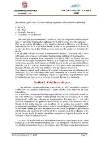 Année universitaire 2013 - 2014 Page 49
UNIVERSITE SIDI MOHAMED
BEN ABDELLAH
ECOLE SUPERIEURE DE TECHOLOGIE
DE FES
(Prix et coût généralisés, c’est-à-dire temps exprimés en équivalents monétaires)
 MC = CM
 AC = Cmo
 Demand = Demande
 Trafic Flow = Flux de trafic
Une autre approche consisterait à calculer les coûts de congestion additionnels par
rapport au niveau de congestion optimal, c’est-à-dire le niveau associé au prix au
CSM ou au volume V2. Cela peut être calculé en faisant la différence entre les deux
mesures du coût total (c’est-à-dire ABEO – JCHO) ou en prenant la surface sous la
courbe du CSM, c’est-à-dire HGKE. À noter aussi que la position et la forme des
courbes
CPM et CSM reflètent le niveau d’investissement routier. La surface HGKE serait
inférieure à ce que donnerait le calcul traditionnel du coût total de la congestion.
Mais les coûts marginaux de la congestion, c’est-à-dire HGKE, ne doivent pas faire
oublier les avantages économiques associés à la congestion accrue, indiqués par la
surface sous la courbe de demande, soit HGBE. Le coût net de la congestion inefficace
mesurée par les concepts économiques serait la perte sèche correspondant au
triangle GKB, soit une perte bien inférieure à ce qu’on pense en général.
Pour résumer, malgré que le coût total des retards soit assumé par les utilisateurs des
transports, il y a un coût d’externalité pour l’ensemble de la société même s’il est
assumé par les utilisateurs en tant que coût de la congestion non optimalement élevé.
Ce coût est mesuré par la perte sèche en économie du bien-être habituelle.
Section 2 : Coût des accidents
Une méthode couramment utilisée pour calculer le coût d’un accident consiste à
additionner les diverses composantes : coûts directs, coûts indirects et coûts
intangibles.
Les coûts directs concernent les dommages matériels et autres coûts des accidents,
les coûts médicaux, y compris la réadaptation et l’aide psychologique, et les coûts
administratifs (aide aux ménages et administration des assurances). Les coûts
indirects comprennent les pertes de productivité, les autres coûts connexes liés au
travail et les coûts imposés aux membres de la famille. Ces derniers coûts
comprennent les coûts de l’absentéisme et de la substitution de travailleurs tant pour
la personne blessée que pour les membres de sa famille, les pertes de productivité
attribuables à la réduction de l’activité et de la capacité ou de la production et les
pertes fiscales. Enfin, les coûts intangibles comprennent la perte de qualité de vie
ainsi que la douleur et la souffrance.
Les pertes de productivité sont habituellement mesurées par l’approche du capital
humain (p. ex. pertes de rémunération). Les coûts intangibles sont mesurés à partir
des études rémunération-risque, des sommes accordées par le jury, des mesures du
 