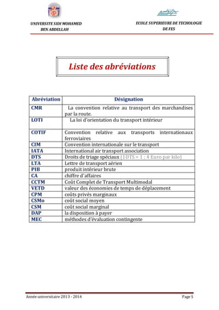 Année universitaire 2013 - 2014 Page 5
UNIVERSITE SIDI MOHAMED
BEN ABDELLAH
ECOLE SUPERIEURE DE TECHOLOGIE
DE FES
Liste des abréviations
Abréviation Désignation
CMR La convention relative au transport des marchandises
par la route.
LOTI La loi d’orientation du transport intérieur
COTIF Convention relative aux transports internationaux
ferroviaires
CIM Convention internationale sur le transport
IATA International air transport association
DTS Droits de triage spéciaux (1DTS = 1 ; 4 Euro par kilo)
LTA Lettre de transport aérien
PIB produit intérieur brute
CA chiffre d'affaires
CCTM Coût Complet de Transport Multimodal
VETD valeur des économies de temps de déplacement
CPM coûts privés marginaux
CSMo coût social moyen
CSM coût social marginal
DAP la disposition à payer
MEC méthodes d’évaluation contingente
 