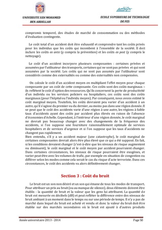Année universitaire 2013 - 2014 Page 50
UNIVERSITE SIDI MOHAMED
BEN ABDELLAH
ECOLE SUPERIEURE DE TECHOLOGIE
DE FES
compromis temporel, des études de marché de consommation ou des méthodes
d’évaluation contingente.
Le coût total d’un accident doit être exhaustif et comprendre tant les coûts privés
pour les individus que les coûts qui incombent à l’ensemble de la société. Il doit
inclure les coûts ex ante (y compris la prévention) et les coûts ex post (y compris le
nettoyage).
Le coût d’un accident incorpore plusieurs composantes : certaines privées et
assumées par l’utilisateur des transports, certaines qui ne sont pas privées et qui sont
assumées par la société. Les coûts qui ne sont pas assumés par l’utilisateur sont
considérés comme des externalités ou comme des externalités non compensées.
On calcule le coût d’un accident moyen en multipliant l’effet moyen pour chaque
composante par un coût de cette composante. Ces coûts sont des coûts marginaux –
ils reflètent le coût d’option des ressources. Qu’ils concernent la perte de productivité
d’un individu ou les services policiers ou hospitaliers, ces coûts sont des coûts
marginaux (pour l’hôpital ou l’individu moyen). Par conséquent, nous avons estimé le
coût marginal moyen. Toutefois, les coûts devraient peu varier d’un accident à un
autre, qu’il s’agisse du premier ou du dernier, au moins pas dans une région donnée. Il
se peut que le coût des accidents varie d’une région à une autre, les régions à faible
taux d’accidents ayant des coûts par accident plus élevés en raison de l’absence
d’économies d’échelle. Cependant, à l’intérieur d’une région donnée, le coût marginal
ne devrait pas beaucoup changer avec des changements de la fréquence des
accidents, si l’on suppose une fourniture raisonnablement optimale de services
hospitaliers et de services d’urgence et si l’on suppose que les taux d’accidents ne
changent pas rapidement.
Bien entendu, s’il y a un accident majeur (une catastrophe), le coût marginal de
certaines composantes devrait alors être plus élevé que ce qui a été supposé. En fait,
si les conditions devaient changer (c’est-à-dire que les niveaux de risque augmentent
ou diminuent), le coût marginal et le coût moyen par accident pourraient changer.
Dans certaines circonstances, les niveaux de risque pourraient être exogènes, et
varier peut-être avec les volumes de trafic, par exemple en situation de congestion ou
différer selon les modes comme cela serait le cas du risque d’acte terroriste. Dans ces
circonstances, le coût des accidents va alors définitivement changer.
Section 3 : Coût du bruit
Le bruit est un son non désiré et un son qui émane de tous les modes de transport.
Pour attribuer un prix au bruit (ou au manque de silence), deux éléments doivent être
établis : la quantité de bruit et la valeur que les gens lui attribuent. La quantité de
bruit est mesurée en décibels (dB) et peut refléter la différence entre des niveaux de
bruit ambiant à un moment dans le temps ou sur une période de temps. Il n’y a pas de
marché dans lequel du bruit est acheté et vendu et donc la valeur du bruit doit être
établie sur des marchés secondaires où le bruit est ajouté à d’autres produits
 