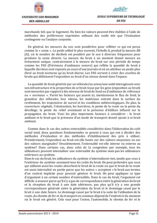 Année universitaire 2013 - 2014 Page 51
UNIVERSITE SIDI MOHAMED
BEN ABDELLAH
ECOLE SUPERIEURE DE TECHOLOGIE
DE FES
marchands tels que le logement. Ou bien les valeurs peuvent être établies à l’aide de
méthodes des préférences exprimées utilisant des outils tels que l’évaluation
contingente ou l’analyse conjointe.
En général, les mesures du son sont pondérées pour refléter ce qui est perçu
comme la « sonie ». Le poids utilisé le plus souvent, l’échelle A, produit la mesure dB
(A), où le nombre de décibels est pondéré par le son à diverses fréquences pour
produire la sonie désirée. La mesure du bruit à un moment donné mesure un
événement unique, contrairement à la mesure du bruit sur une période de temps
comme les PAS (Prévisions d’ambiance sonore) qui reflète la quantité de bruit à
laquelle des lieux sont exposés au cours d’une journée et où on attribue un poids plus
élevé au bruit nocturne qu’au bruit diurne. Les PAS servent à créer des courbes de
bruits qui définissent l’exposition au bruit d’un niveau donné dans l’espace.
La quantité de bruit générée par un véhicule/un avion/une unité interagissant avec
son infrastructure et la proportion de ce bruit reçue par les gens (exposition au bruit)
sont mesurées par rapport à des niveaux de bruit de fond ou d’ambiance de référence
ou « normaux ». Parmi les facteurs qui jouent ici, mentionnons le flux de fond, la
grandeur des véhicules, leur vitesse, les matériaux entrant dans la surface du
revêtement, les trajectoires de survol et les conditions météorologiques. De plus, la
couverture végétale, l’obstruction, les barrières, la pente de la route ou la pente du
décollage, la pente du relief avoisinant et la présence d’édifices influent sur la
propagation du bruit. Voici les plus importants facteurs à considérer : le bruit
ambiant et le bruit que la présence d’un mode de transport donné ajoute à ce bruit
ambiant.
Comme dans le cas des autres externalités considérées dans l’élaboration du coût
social total, deux questions fondamentales se posent à ceux qui ont à décider des
méthodes d’évaluation et des méthodes d’établissement des prix à utiliser.
Premièrement, l’exposition au bruit est-elle basée sur des valeurs moyennes ou sur
des valeurs marginales? Deuxièmement, l’externalité est-elle interne ou externe au
système? Dans certains cas, dans celui de la congestion par exemple, tous les
utilisateurs peuvent internaliser une externalité du système mais pas les utilisateurs
extérieurs au système.
Dans le cas du bruit, les utilisateurs du système n’internalisent rien, tandis que ceux à
l’extérieur du système assument tous les coûts du bruit. On peut prétendre que ceux
qui utilisent aussi les routes absorbent le bruit de la route ou que le bruit de la route
est aussi internalisé en partie parce que les autres « acceptent » le bruit aux termes
d’un contrat implicite pour pouvoir générer le bruit. On peut appliquer ce type
d’argument à un certain nombre d’externalités. Dans le cas du bruit, l’argument est
difficile à avancer parce qu’il n’y a pas de correspondance entre la génération du bruit
et la réception du bruit à une date ultérieure, pas plus qu’il n’y a une grande
correspondance générale entre la génération du bruit et le dommage causé par le
bruit à une date future. Le dommage causé par le bruit à la suite de l’utilisation de la
route, du chemin de fer et du transport en commun dépend de l’endroit et du moment
où le bruit est généré. Cela vaut pour l’avion, l’automobile, le chemin de fer et le
 