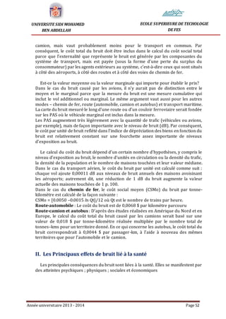 Année universitaire 2013 - 2014 Page 52
UNIVERSITE SIDI MOHAMED
BEN ABDELLAH
ECOLE SUPERIEURE DE TECHOLOGIE
DE FES
camion, mais vaut probablement moins pour le transport en commun. Par
conséquent, le coût total du bruit doit être inclus dans le calcul du coût social total
parce que l’externalité que représente le bruit est générée par les composantes du
système de transport, mais est payée (sous la forme d’une perte du surplus du
consommateur) par les agents extérieurs au système, c’est-à-dire ceux qui sont situés
à côté des aéroports, à côté des routes et à côté des voies de chemin de fer.
Est-ce la valeur moyenne ou la valeur marginale qui importe pour établir le prix?
Dans le cas du bruit causé par les avions, il n’y aurait pas de distinction entre le
moyen et le marginal parce que la mesure du bruit est une mesure cumulative qui
inclut le vol additionnel ou marginal. Le même argument vaut aussi pour les autres
modes – chemin de fer, route (automobile, camion et autobus) et transport maritime.
La carte du bruit mesuré le long d’une route ou d’un couloir ferroviaire serait fondée
sur les PAS où le véhicule marginal est inclus dans la mesure.
Les PAS augmentent très légèrement avec la quantité de trafic (véhicules ou avions,
par exemple), mais de façon importante avec le niveau de bruit (dB). Par conséquent,
le coût par unité de bruit reflété dans l’indice de dépréciation des biens en fonction du
bruit est relativement constant sur une fourchette assez importante de niveaux
d’exposition au bruit.
Le calcul du coût du bruit dépend d’un certain nombre d’hypothèses, y compris le
niveau d’exposition au bruit, le nombre d’unités en circulation ou la densité du trafic,
la densité de la population et le nombre de maisons touchées et leur valeur médiane.
Dans le cas du transport aérien, le coût du bruit par unité est calculé comme suit :
chaque vol ajoute 0,00011 dB aux niveaux de bruit annuels des maisons avoisinant
les aéroports; autrement dit, une réduction de 1 dB du bruit augmente la valeur
actuelle des maisons touchées de 1 p. 100.
Dans le cas du chemin de fer, le coût social moyen (CSMo) du bruit par tonne-
kilomètre est calculé de la façon suivante :
CSMo = [0.0050 –0.0015 ln Qt]/12 où Qt est le nombre de trains par heure.
Route-automobile : Le coût du bruit est de 0,0068 $ par kilomètre parcouru
Route-camion et autobus : D’après des études réalisées en Amérique du Nord et en
Europe, le calcul du coût total du bruit causé par les camions serait basé sur une
valeur de 0,018 $ par tonne-kilomètre réalisée multipliée par le nombre total de
tonnes–kms pour un territoire donné. En ce qui concerne les autobus, le coût total du
bruit correspondrait à 0,0044 $ par passager-km, à l’aide à nouveau des mêmes
territoires que pour l’automobile et le camion.
II. Les Principaux effets de bruit lié à la santé
Les principales conséquences du bruit sont liées à la santé. Elles se manifestent par
des atteintes psychiques ; physiques ; sociales et économiques
 