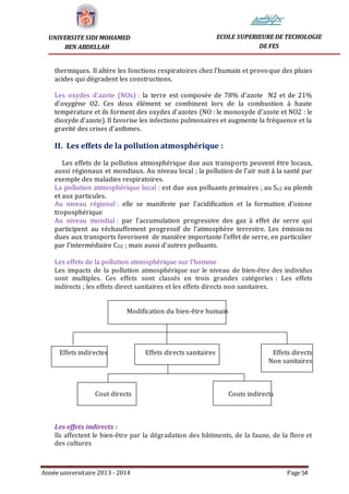 Année universitaire 2013 - 2014 Page 54
UNIVERSITE SIDI MOHAMED
BEN ABDELLAH
ECOLE SUPERIEURE DE TECHOLOGIE
DE FES
thermiques. Il altère les fonctions respiratoires chez l’humain et provoque des pluies
acides qui dégradent les constructions.
Les oxydes d’azote (NOx) : la terre est composée de 78% d’azote N2 et de 21%
d’oxygène O2. Ces deux élément se combinent lors de la combustion à haute
température et ils forment des oxydes d’azotes (NO : le monoxyde d’azote et NO2 : le
dioxyde d’azote). Il favorise les infections pulmonaires et augmente la fréquence et la
gravité des crises d’asthmes.
II. Les effets de la pollution atmosphérique :
Les effets de la pollution atmosphérique due aux transports peuvent être locaux,
aussi régionaux et mondiaux. Au niveau local ; la pollution de l’air nuit à la santé par
exemple des maladies respiratoires.
La pollution atmosphérique local : est due aux polluants primaires ; au So2 au plomb
et aux particules.
Au niveau régional : elle se manifeste par l’acidification et la formation d’ozone
troposphérique
Au niveau mondial : par l’accumulation progressive des gaz à effet de serre qui
participent au réchauffement progressif de l’atmosphère terrestre. Les émissions
dues aux transports favorisent de manière importante l’effet de serre, en particulier
par l’intermédiaire CO2 ; mais aussi d’autres polluants.
Les effets de la pollution atmosphérique sur l’homme
Les impacts de la pollution atmosphérique sur le niveau de bien-être des individus
sont multiples. Ces effets sont classés en trois grandes catégories : Les effets
indirects ; les effets direct sanitaires et les effets directs non sanitaires.
Modification du bien-être humain
Effets indirectes Effets directs sanitaires Effets directs
Non sanitaires
Cout directs Couts indirects
Les effets indirects :
Ils affectent le bien-être par la dégradation des bâtiments, de la faune, de la flore et
des cultures
 