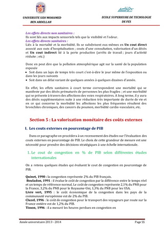 Année universitaire 2013 - 2014 Page 55
UNIVERSITE SIDI MOHAMED
BEN ABDELLAH
ECOLE SUPERIEURE DE TECHOLOGIE
DE FES
Les effets directs non sanitaires :
Ils sont liés aux impacts sensoriels tels que la visibilité et l’odeur.
Les effets directs sanitaires :
Liés à la mortalité et la morbidité. Ils se subdivisent eux-mêmes en Un cout direct
associé aux outs d’hospitalisation ; couts d’une consultation, valorisation d’un décès
et Un cout indirect lié à la perte productive (arrêts de travail ; jours d’activité
réduite ; etc.)
Donc en peut dire que la pollution atmosphérique agit sur la santé de la population
exposée
 Soit dans un laps de temps très court c’est-à-dire le jour même de l’exposition ou
dans les jours suivants
 Soit dans un délai variant de quelques années à quelques dizaines d’année.
En effet, les effets sanitaires à court terme correspondent une mortalité qui se
manifeste par des décès prématurés de personnes les plus fragiles ; et une morbidité
qui se présente à travers des affections des voies respiratoires. A long terme, il y aura
des décès supplémentaires suite à une réduction très importante de durée de vie et
en ce qui concerne la morbidité les affections les plus fréquentes résultent des
bronchites chroniques, des cancers du poumon, morbidité cardio-vasculaire, etc.
Section 5 : La valorisation monétaire des coûts externes
I. Les couts externes en pourcentage de PIB
Dans ce paragraphe on procédera à un recensement des études sur l’évaluation des
couts externes en pourcentage de PIB. Le choix de cette grandeur de mesure est une
nécessité pour prendre des décisions stratégiques à une échelle internationale.
1. Le cout de congestion en % de PIB selon différentes études
internationales
On a retenu quelques études qui évaluent le cout de congestion en pourcentage de
PIB.
Quinet, 1990 : la congestion représente 2% du PIB français.
Bouladon, 1991 : il évalue le coût de congestion par la différence entre le temps réel
et un temps de référence normal. Le coût de congestion représente 2,1% du PNB pour
la France, 3,2% du PNB pour le Royaume-Uni, 1,3% du PNB pour les USA.
Livre vert, 1995 : le coût économique de la congestion dans les pays de la
communauté européenne est de 2% du PIB.
Cluzel, 1996 : le coût de congestion pour le transport des voyageurs par route sur la
France entière est de 1,2% du PIB.
Tisson, 1996 : il a mesuré les heures perdues en congestion en
 
