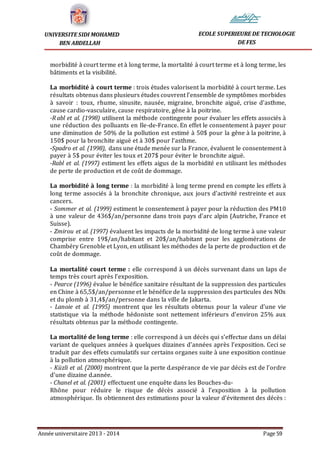 Année universitaire 2013 - 2014 Page 59
UNIVERSITE SIDI MOHAMED
BEN ABDELLAH
ECOLE SUPERIEURE DE TECHOLOGIE
DE FES
morbidité à court terme et à long terme, la mortalité à court terme et à long terme, les
bâtiments et la visibilité.
La morbidité à court terme : trois études valorisent la morbidité à court terme. Les
résultats obtenus dans plusieurs études couvrent l’ensemble de symptômes morbides
à savoir : toux, rhume, sinusite, nausée, migraine, bronchite aiguë, crise d’asthme,
cause cardio-vasculaire, cause respiratoire, gêne à la poitrine.
-R abl et al. (1998) utilisent la méthode contingente pour évaluer les effets associés à
une réduction des polluants en Ile-de-France. En effet le consentement à payer pour
une diminution de 50% de la pollution est estimé à 50$ pour la gêne à la poitrine, à
150$ pour la bronchite aiguë et à 30$ pour l’asthme.
-Spadro et al. (1998), dans une étude menée sur la France, évaluent le consentement à
payer à 5$ pour éviter les toux et 207$ pour éviter le bronchite aiguë.
-Rabl et al. (1997) estiment les effets aigus de la morbidité en utilisant les méthodes
de perte de production et de coût de dommage.
La morbidité à long terme : la morbidité à long terme prend en compte les effets à
long terme associés à la bronchite chronique, aux jours d’activité restreinte et aux
cancers.
- Sommer et al. (1999) estiment le consentement à payer pour la réduction des PM10
à une valeur de 436$/an/personne dans trois pays d’arc alpin (Autriche, France et
Suisse).
- Zmirou et al. (1997) évaluent les impacts de la morbidité de long terme à une valeur
comprise entre 19$/an/habitant et 20$/an/habitant pour les agglomérations de
Chambéry Grenoble et Lyon, en utilisant les méthodes de la perte de production et de
coût de dommage.
La mortalité court terme : elle correspond à un décès survenant dans un laps de
temps très court après l’exposition.
- Pearce (1996) évalue le bénéfice sanitaire résultant de la suppression des particules
en Chine à 65,5$/an/personne et le bénéfice de la suppression des particules des NOx
et du plomb à 31,4$/an/personne dans la ville de Jakarta.
- Lanoie et al. (1995) montrent que les résultats obtenus pour la valeur d’une vie
statistique via la méthode hédoniste sont nettement inférieurs d’environ 25% aux
résultats obtenus par la méthode contingente.
La mortalité de long terme : elle correspond à un décès qui s’effectue dans un délai
variant de quelques années à quelques dizaines d’années après l’exposition. Ceci se
traduit par des effets cumulatifs sur certains organes suite à une exposition continue
à la pollution atmosphérique.
- Küzli et al. (2000) montrent que la perte d.espérance de vie par décès est de l’ordre
d’une dizaine d.année.
- Chanel et al. (2001) effectuent une enquête dans les Bouches-du-
Rhône pour réduire le risque de décès associé à l’exposition à la pollution
atmosphérique. Ils obtiennent des estimations pour la valeur d’évitement des décès :
 