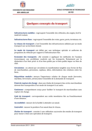 Année universitaire 2013 - 2014 Page 6
UNIVERSITE SIDI MOHAMED
BEN ABDELLAH
ECOLE SUPERIEURE DE TECHOLOGIE
DE FES
Quelques concepts du transport
Infrastructures mobiles : regroupent l'ensemble des véhicules, des engins, bref le
matériel roulant.
Infrastructures fixes : regroupent l'ensemble des voies, gares, ports, terminaux etc.
Le réseau de transport : c'est l'ensemble des infrastructures utilisées par un mode
transport sur un territoire donné.
Le mode de transport : est défini par une technique spéciale et uniforme de
propulsion du véhicule par rapport à l'infrastructure fixe.
Economie des transports : elle consiste à appliquer les méthodes de l'analyse
économiques aux problèmes soulevés par les transports. Notamment par la
distinction d'un bien privé et d'un bien public pur et bien public impur ou bien de
club.
Circulation : on attend par circulation la manifestation tangible sous forme de flux
de marchandises, personnes, capitaux, idées, informations des relations entre les
lieux.
Répartition modale : mesure l'importance relative de chaque mode (terrestre,
maritime, ferroviaire, aérien) dans l'ensemble de la demande de transport.
Point de rupture de charge : dans une chaîne de transport, lieu où les marchandises
doivent être transportées d'un mode de transport à un autre.
Conteneur : compartiment conçu pour faciliter le transport de marchandises sans
rupture de charge.
Coût de transport : correspondent aux coûts monétaires liés au franchissement
d'une distance.
Accessibilité : mesure de la facilité à atteindre un nœud.
Centralité : mesure la position d'un nœud dans le réseau.
Chaîne de transport : consiste à une utilisation successive des modes de transport
pour mener à bien une opération de transport.
 