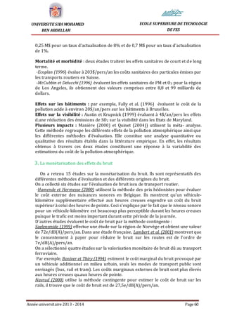 Année universitaire 2013 - 2014 Page 60
UNIVERSITE SIDI MOHAMED
BEN ABDELLAH
ECOLE SUPERIEURE DE TECHOLOGIE
DE FES
0,25 M$ pour un taux d’actualisation de 8% et de 0,7 M$ pour un taux d’actualisation
de 1%.
Mortalité et morbidité : deux études traitent les effets sanitaires de court et de long
terme.
-Ecoplan (1996) évalue à 203$/pers/an les coûts sanitaires des particules émises par
les transports routiers en Suisse.
-McCubbin et Delucchi (1996) évaluent les effets sanitaires de PM et O3 pour la région
de Los Angeles, ils obtiennent des valeurs comprises entre 8,8 et 99 milliards de
dollars.
Effets sur les bâtiments : par exemple, Fally et al. (1996) évaluent le coût de la
pollution acide à environ 20$/an/pers sur les bâtiments à Bruxelles.
Effets sur la visibilité : Austin et Krupnick (1999) évaluent à 4$/an/pers les effets
d.une réduction des émissions de SO2 sur la visibilité dans les Etats de Maryland.
Plusieurs impacts : Manière (2000) et Quinet (2004)) utilisent la méta- analyse.
Cette méthode regroupe les différents effets de la pollution atmosphérique ainsi que
les différentes méthodes d’évaluation. Elle constitue une analyse quantitative ou
qualitative des résultats établis dans la littérature empirique. En effet, les résultats
obtenus à travers ces deux études constituent une réponse à la variabilité des
estimations du coût de la pollution atmosphérique.
3. La monétarisation des effets du bruit
On a retenu 15 études sur la monétarisation du bruit. Ils sont représentatifs des
différentes méthodes d’évaluation et des différents origines du bruit.
On a collecté six études sur l’évaluation de bruit issu de transport routier.
-Hamende et Hermesse (2000) utilisent la méthode des prix hédonistes pour évaluer
le coût externe des nuisances sonores en Belgique. Ils montrent qu’un véhicule-
kilomètre supplémentaire effectué aux heures creuses engendre un coût du bruit
supérieur à celui des heures de pointe. Ceci s’explique par le fait que le niveau sonore
pour un véhicule-kilomètre est beaucoup plus perceptible durant les heures creuses
puisque le trafic est moins important durant cette période de la journée.
D’autres études évaluent le coût de bruit par la méthode contingente :
Saelensmide (1999) effectue une étude sur la région de Norvège et obtient une valeur
de 72e/dB(A)/pers/an. Dans une étude française, Lambert et al. (2001) montrent que
le consentement à payer pour réduire le bruit sur les routes est de l’ordre de
7e/dB(A)/pers/an.
On a sélectionné quatre études sur la valorisation monétaire de bruit dû au transport
ferroviaire.
Par exemple, Boniver et Thiry (1994) estiment le coût marginal du bruit provoqué par
un véhicule additionnel en milieu urbain, seuls les modes de transport public sont
envisagés (bus, rail et tram). Les coûts marginaux externes de bruit sont plus élevés
aux heures creuses qu.aux heures de pointe.
Navrud (2000) utilise la méthode contingente pour estimer le coût de bruit sur les
rails, il trouve que le coût de bruit est de 27,5e/dB(A)/pers/an.
 