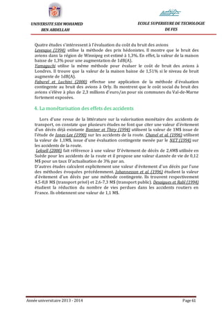 Année universitaire 2013 - 2014 Page 61
UNIVERSITE SIDI MOHAMED
BEN ABDELLAH
ECOLE SUPERIEURE DE TECHOLOGIE
DE FES
Quatre études s’intéressent à l’évaluation du coût du bruit des avions
Levesque (1994) utilise la méthode des prix hédonistes. Il montre que le bruit des
avions dans la région de Winnipeg est estimé à 1,3%. En effet, la valeur de la maison
baisse de 1,3% pour une augmentation de 1dB(A).
Yamaguchi utilise la même méthode pour évaluer le coût de bruit des avions à
Londres. Il trouve que la valeur de la maison baisse de 1,51% si le niveau de bruit
augmente de 1dB(A).
Faburel et Luchini (2000) effectue une application de la méthode d’évaluation
contingente au bruit des avions à Orly. Ils montrent que le coût social du bruit des
avions s’élève à plus de 2,3 millions d’euro/an pour six communes du Val-de-Marne
fortement exposées.
4. La monétarisation des effets des accidents
Lors d’une revue de la littérature sur la valorisation monétaire des accidents de
transport, on constate que plusieurs études ne font que citer une valeur d’évitement
d’un décès déjà existante Boniver et Thiry (1994) utilisent la valeur de 1M$ issue de
l’étude de Jones-Lee (1990) sur les accidents de la route. Chanel et al. (1996) utilisent
la valeur de 1,1M$, issue d’une évaluation contingente menée par le NET (1994) sur
les accidents de la route.
Leksell (2000) fait référence à une valeur D’évitement de décès de 2,4M$ utilisée en
Suède pour les accidents de la route et il propose une valeur d.année de vie de 0,12
M$ pour un taux D’actualisation de 3% par an.
D’autres études calculent explicitement une valeur d’évitement d’un décès par l’une
des méthodes évoquées précédemment. Johannesson et al. (1996) étudient la valeur
d’évitement d’un décès par une méthode contingente. Ils trouvent respectivement
4,5-8,8 M$ (transport privé) et 2,6-7,3 M$ (transport public). Desaigues et Rabl (1994)
étudient la réduction du nombre de vies perdues dans les accidents routiers en
France. Ils obtiennent une valeur de 1,1 M$.
 