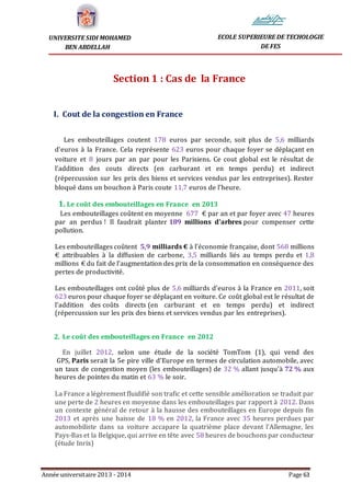 Année universitaire 2013 - 2014 Page 63
UNIVERSITE SIDI MOHAMED
BEN ABDELLAH
ECOLE SUPERIEURE DE TECHOLOGIE
DE FES
Section 1 : Cas de la France
I. Cout de la congestion en France
Les embouteillages coutent 178 euros par seconde, soit plus de 5,6 milliards
d'euros à la France. Cela représente 623 euros pour chaque foyer se déplaçant en
voiture et 8 jours par an par pour les Parisiens. Ce cout global est le résultat de
l'addition des couts directs (en carburant et en temps perdu) et indirect
(répercussion sur les prix des biens et services vendus par les entreprises). Rester
bloqué dans un bouchon à Paris coute 11,7 euros de l'heure.
1. Le coût des embouteillages en France en 2013
Les embouteillages coûtent en moyenne 677 € par an et par foyer avec 47 heures
par an perdus ! Il faudrait planter 189 millions d’arbres pour compenser cette
pollution.
Les embouteillages coûtent 5,9 milliards € à l’économie française, dont 568 millions
€ attribuables à la diffusion de carbone, 3,5 milliards liés au temps perdu et 1,8
millions € du fait de l’augmentation des prix de la consommation en conséquence des
pertes de productivité.
Les embouteillages ont coûté plus de 5,6 milliards d'euros à la France en 2011, soit
623 euros pour chaque foyer se déplaçant en voiture. Ce coût global est le résultat de
l'addition des coûts directs (en carburant et en temps perdu) et indirect
(répercussion sur les prix des biens et services vendus par les entreprises).
2. Le coût des embouteillages en France en 2012
En juillet 2012, selon une étude de la société TomTom (1), qui vend des
GPS, Paris serait la 5e pire ville d'Europe en termes de circulation automobile, avec
un taux de congestion moyen (les embouteillages) de 32 % allant jusqu'à 72 % aux
heures de pointes du matin et 63 % le soir.
La France a légèrement fluidifié son trafic et cette sensible amélioration se traduit par
une perte de 2 heures en moyenne dans les embouteillages par rapport à 2012. Dans
un contexte général de retour à la hausse des embouteillages en Europe depuis fin
2013 et après une baisse de 18 % en 2012, la France avec 35 heures perdues par
automobiliste dans sa voiture accapare la quatrième place devant l'Allemagne, les
Pays-Bas et la Belgique, qui arrive en tête avec 58 heures de bouchons par conducteur
(étude Inrix)
 