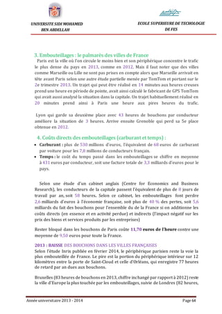 Année universitaire 2013 - 2014 Page 64
UNIVERSITE SIDI MOHAMED
BEN ABDELLAH
ECOLE SUPERIEURE DE TECHOLOGIE
DE FES
3. Embouteillages : le palmarès des villes de France
Paris est la ville où l'on circule le moins bien et son périphérique concentre le trafic
le plus dense du pays en 2013, comme en 2012. Mais il faut noter que des villes
comme Marseille ou Lille ne sont pas prises en compte alors que Marseille arrivait en
tête avant Paris selon une autre étude partielle menée par TomTom et portant sur le
2e trimestre 2013. Un trajet qui peut être réalisé en 14 minutes aux heures creuses
prend une heure en période de pointe, avait ainsi calculé le fabricant de GPS TomTom
qui avait aussi analysé la situation dans la capitale. Un trajet habituellement réalisé en
20 minutes prend ainsi à Paris une heure aux pires heures du trafic.
Lyon qui garde sa deuxième place avec 43 heures de bouchons par conducteur
améliore la situation de 3 heures. Arrive ensuite Grenoble qui perd sa 5e place
obtenue en 2012.
4. Coûts directs des embouteillages (carburant et temps) :
 Carburant : plus de 530 millions d'euros, l'équivalent de 68 euros de carburant
par voiture pour les 7,8 millions de conducteurs français.
 Temps : le coût du temps passé dans les embouteillages se chiffre en moyenne
à 431 euros par conducteur, soit une facture totale de 3,3 milliards d'euros pour le
pays.
Selon une étude d'un cabinet anglais (Centre for Economics and Business
Research), les conducteurs de la capitale passent l'équivalent de plus de 8 jours de
travail par an, soit 58 heures. Selon ce cabinet, les embouteillages font perdre
2,6 milliards d'euros à l'économie française, soit plus de 40 % des pertes, soit 5,6
milliards du fait des bouchons pour l'ensemble du de la France si on additionne les
coûts directs (en essence et en activité perdue) et indirects (l'impact négatif sur les
prix des biens et services produits par les entreprises)
Rester bloqué dans les bouchons de Paris coûte 11,70 euros de l'heure contre une
moyenne de 9,50 euros pour toute la France.
2013 : BAISSE DES BOUCHONS DANS LES VILLES FRANÇAISES
Selon l'étude Inrix publiée en février 2014, le périphérique parisien reste la voie la
plus embouteillée de France. Le pire est la portion du périphérique intérieur sur 12
kilomètres entre la porte de Saint-Cloud et celle d'Orléans, qui enregistre 77 heures
de retard par an dues aux bouchons.
Bruxelles (83 heures de bouchons en 2013, chiffre inchangé par rapport à 2012) reste
la ville d'Europe la plus touchée par les embouteillages, suivie de Londres (82 heures,
 