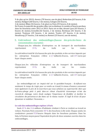 Année universitaire 2013 - 2014 Page 65
UNIVERSITE SIDI MOHAMED
BEN ABDELLAH
ECOLE SUPERIEURE DE TECHOLOGIE
DE FES
9 de plus qu'en 2012), Anvers (78 heures, une de plus), Rotterdam (63 heures, 8 de
moins), Stuttgart (60 heures, 5 de moins), Cologne (56 heures,
2 de moins), Milan (56 heures, 5 de plus) ou Paris (55 heures, 8 de moins).
En France, la majorité des grandes villes ont vu diminuer le nombre d'heures perdues
dans les bouchons entre 2012 et 2013. Paris est en tête, devant Lyon (43 heures, 3
heures de moins), Grenoble (42 heures, 2 de moins), Bordeaux (41 heures, 5 de
moins), Toulouse (39 heures, 1 de moins), Toulon (37 heures, 4 de moins),
Strasbourg (37 heures, 2 de moins) ou Rennes (33 heures, une de moins).
5. Coût indirect des embouteillages (hausse des prix des biens de
consommation courante) :
Chaque jour, les véhicules d'entreprises ou de transport de marchandises
représentent 19 % du trafic sur les routes.
Le coût indirect total lié à la hausse des prix des produits et des services imposée par
les entreprises françaises s'élève à 1,7 milliards d'euros, soit 147 euros par
foyer chaque année.
Chaque jour, les véhicules d'entreprises ou de transport de marchandises
représentent 19 % du trafic sur les routes.
Le coût indirect total lié à la hausse des prix des produits et des services imposée par
les entreprises françaises s'élève à 1,7 milliards d'euros, soit 147 euros par
foyer chaque année.
Les embouteillages ont un impact réel sur le quotidien français : ils influent non
seulement le temps du trajet pour se rendre au travail, le niveau d'essence consommé
mais également le prix de la nourriture que nous achetons au supermarché. Alors que
la France plonge petit à petit dans un climat d'austérité économique et bat des
records de chômage, notre étude souligne l'importance de fluidifier et faciliter la
circulation des personnes et des biens sur le réseau routier. Il s'agit là d'une clé pour
dynamiser et stabiliser l'économie. »
Le coût des embouteillages explose à Paris
Seuls 43 % des 11,6 millions d'habitants résidant à Paris se rendent au travail en
voiture. Pourtant, Paris concentre 40 % des bouchons à elle seule. Chaque année, les
conducteurs passent 57,8 heures bloqués dans les bouchons parisiens. Dans les
faits, le Parisien moyen passe l'équivalent de près de deux semaines ouvrées dans les
embouteillages.
 
