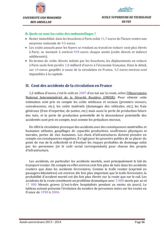 Année universitaire 2013 - 2014 Page 66
UNIVERSITE SIDI MOHAMED
BEN ABDELLAH
ECOLE SUPERIEURE DE TECHOLOGIE
DE FES
6. Quels en sont les coûts des embouteillages ?
 Rester immobilisé dans les bouchons à Paris coûte 11,7 euros de l'heure contre une
moyenne nationale de 9,5 euros.
 Les coûts annuels pour les foyers se rendant au travail en voiture sont plus élevés
à Paris, se montant à environ 934 euros chaque année (coûts directs et indirect
additionnés).
 En termes de coûts directs induits par les bouchons, les déplacements en voiture
à Paris seuls font perdre 1,8 milliard d'euros à l'économie française. Dans le détail,
sur 10 euros gaspillés à cause de la circulation en France, 4,5 euros environ sont
imputables à la capitale.
II. Cout des accidents de la circulation en France
1,2 million d'euros, c'est le coût en 2007 d'un tué sur la route, selon l'Observatoire
National Interministériel de la Sécurité Routière (ONISR). Pour obtenir cette
estimation sont pris en compte les coûts médicaux et sociaux (premiers secours,
convalescence, etc.), les coûts matériels (dommages des véhicules, etc.), les frais
généraux (frais d'expertise, de justice, etc.) mais aussi la perte de production future
des tués, et la perte de production potentielle de la descendance potentielle des
accidentés sont pris en compte, tout comme les préjudices moraux.
En effet la circulation provoque des accidents avec des conséquences matérielles et
humaines néfastes, gaspillages de capacités productives, souffrances physiques et
morales, pertes de vies humaines. Les choix d’infrastructures doivent prendre en
compte ces conséquences négatives. Il s’agit pour les pouvoirs publics de se placer du
point de vue de la collectivité et d’évaluer les risques probables de dommage subis
par les personnes (et le coût social correspondant) pour chacun des projets
d’infrastructure.
Les accidents, en particulier les accidents mortels, sont principalement le fait du
transport routier. On compte en effet environ cent fois plus de tués dans les accidents
routiers que dans les accidents ferroviaires. Comme le trafic routier (exprimé en
passagers-kilomètres) est environ dix fois plus important que le trafic ferroviaire, la
probabilité d’accident mortel est dix fois plus élevée sur la route que sur le rail. Les
accidents de la route constituent un problème dramatique avec 5 000 morts par an et
17 000 blessés graves (c’est-à-dire hospitalisés pendant au moins six jours). Le
tableau suivant présente l’évolution du nombre de personnes tuées sur les routes en
France de 1990 à 2004.
 