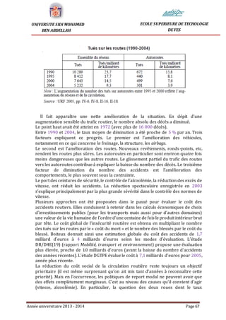 Année universitaire 2013 - 2014 Page 67
UNIVERSITE SIDI MOHAMED
BEN ABDELLAH
ECOLE SUPERIEURE DE TECHOLOGIE
DE FES
Il fait apparaître une nette amélioration de la situation. En dépit d’une
augmentation sensible du trafic routier, le nombre absolu des décès a diminué.
Le point haut avait été atteint en 1972 (avec plus de 16 000 décès).
Entre 1990 et 2004, le taux moyen de diminution a été proche de 5 % par an. Trois
facteurs expliquent ce progrès. Le premier est l’amélioration des véhicules,
notamment en ce qui concerne le freinage, la structure, les airbags.
Le second est l’amélioration des routes. Nouveaux revêtements, ronds-points, etc.
rendent les routes plus sûres. Les autoroutes en particulier sont environ quatre fois
moins dangereuses que les autres routes. Le glissement partiel du trafic des routes
vers les autoroutes contribue à expliquer la baisse du nombre des décès. Le troisième
facteur de diminution du nombre des accidents est l’amélioration des
comportements, le plus souvent sous la contrainte.
Le port des ceintures de sécurité, le contrôle de l’alcoolémie, la réduction des excès de
vitesse, ont réduit les accidents. La réduction spectaculaire enregistrée en 2003
s’explique principalement par la plus grande sévérité dans le contrôle des normes de
vitesse.
Plusieurs approches ont été proposées dans le passé pour évaluer le coût des
accidents routiers. Elles conduisent à retenir dans les calculs économiques de choix
d’investissements publics (pour les transports mais aussi pour d’autres domaines)
une valeur de la vie humaine de l’ordre d’une centaine de fois le produit intérieur brut
par tête. Le coût global de l’insécurité routière est obtenu en multipliant le nombre
des tués sur les routes par le « coût du mort » et le nombre des blessés par le coût du
blessé. Boiteux donnait ainsi une estimation globale du coût des accidents de 1,7
milliard d’euros à 4 milliards d’euros selon les modes d’évaluation. L’étude
DR/D4E(19) (rapport Mobilité, transport et environnement) propose une évaluation
plus élevée, proche de 10 milliards d’euros (avant la baisse du nombre d’accidents
des années récentes). L’étude DGTPE évalue le coût à 7,1 milliards d’euros pour 2005,
année plus récente.
La réduction du coût social de la circulation routière reste toujours un objectif
prioritaire (il est même surprenant qu’on ait mis tant d’années à reconnaître cette
priorité). Mais en l’occurrence, les politiques de report modal ne peuvent avoir que
des effets complètement marginaux. C’est au niveau des causes qu’il convient d’agir
(vitesse, alcoolémie). En particulier, la question des deux roues dont le taux
 