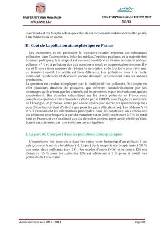 Année universitaire 2013 - 2014 Page 68
UNIVERSITE SIDI MOHAMED
BEN ABDELLAH
ECOLE SUPERIEURE DE TECHOLOGIE
DE FES
d’accident est dix fois plus élevé que celui des véhicules automobiles devra être posée
à un moment ou un autre.
III. Cout de La pollution atmosphérique en France
Les transports, et en particulier le transport routier, rejettent des substances
polluantes dans l’atmosphère. Selon les médias, l’opinion publique, et la majorité des
hommes politiques, le transport est souvent considéré en France comme le secteur
pollueur n° 1 et la pollution due aux transports serait en augmentation continue. Il y
aurait là une raison majeure de réduire la circulation et de tout faire pour favoriser
un transfert modal. La réalité est bien différente. Les pollutions dues à la route
diminuent rapidement et devraient encore diminuer sensiblement dans les années
prochaines.
La question est rendue compliquée par la multiplicité des polluants. On compte en
effet plusieurs dizaines de polluants, qui diffèrent considérablement par les
dommages qu’ils créent, par les activités qui les génèrent, et par les évolutions qui les
caractérisent. Des données exhaustives sur les rejets polluants en France sont
compilées et publiées dans l’inventaire établi par le CITEPA, sous l’égide du ministère
de l’Écologie. On y trouve, année par année, source par source, les quantités rejetées
pour 24 polluants (ainsi d’ailleurs que pour les gaz à effet de serre). Les tableaux V-1
et V-2 rassemblent les informations principales. Pour les construire, on a retenu les
dix polluants pour lesquels la part du transport est en 2003 supérieure à 5 % du total
émis en France, et on s’est limité aux dix dernières années, après avoir vérifié qu’elles
étaient caractérisées par une évolution assez régulière.
1. La part du transport dans les pollutions atmosphériques
L’importance des transports dans les rejets varie beaucoup d’un polluant à un
autre, comme le montre le tableau V-2. La part des transports n’est supérieure à 50 %
que pour deux polluants (sur 24) : les oxydes d’azote (NOx) et le cuivre. Elle est
d’environ 15 % pour les particules. Elle est inférieure à 5 % pour la moitié des
polluants de l’inventaire.
 