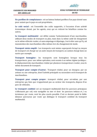 Année universitaire 2013 - 2014 Page 7
UNIVERSITE SIDI MOHAMED
BEN ABDELLAH
ECOLE SUPERIEURE DE TECHOLOGIE
DE FES
Un pavillon de complaisance : est un bateau battant pavillon d'un pays donné sans
pour autant que le pays en soit propriétaire.
Le coût social : est l’ensemble des coûts supportés, à l’occasion d’une activité
économique donné, par les agents, ceux qui en retirent les bénéfices comme les
autres.
Le transport multimodal : est défini comme l’acheminement d’une marchandise,
utilisant deux modes de transport ou plus, mais dans la même unité de chargement
ou le même véhicule routier, et sans empotage ni dépotage, c’est-à-dire sans qu’il y ait
manutention des marchandises elles-mêmes lors du changement de mode.
Transport mixte empilé : Les transports sont mixtes superposés lorsqu’un moyen
de transport est chargé sur un autre moyen de transport, un camion chargé dans un
navire par exemple.
Transport homogène : les transports sont homogènes lorsque tous les
transporteurs, pour une même opération, sont soumis à un même régime juridique :
le déplacement des marchandises réalisé par plusieurs transporteurs routier, sous le
même document de transport.
Transport pour compte d’autrui : Transport réalisé, pour un chargeur, par un
artisan ou une entreprise, dont l’activité principale ou secondaire est le transport de
marchandises.
Transport pour compte propre : transport réalisé, pour soi-même, par une
entreprise qui, bien que n’appartenait pas au secteur des transports, dispose d’un
parc de véhicules.
Le transport combiné est un transport multimodal dont les parcours principaux
s’effectuent par rail, voie navigable ou mer et dont les parcours initiaux et / ou
terminaux par route, sont les plus courts possible. C’est ce dernier point la faible
distance parcourue par route qui distingue le transport combiné du transport
multimodal.
 