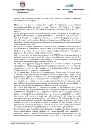 Année universitaire 2013 - 2014 Page 71
UNIVERSITE SIDI MOHAMED
BEN ABDELLAH
ECOLE SUPERIEURE DE TECHOLOGIE
DE FES
anciens sont remplacés par des véhicules neufs. C’est ce qui entraîne la diminution
des rejets unitaires moyens.
Même en l’absence de normes plus sévères, le phénomène se poursuivrait
mécaniquement dans les années à venir. Avec la « sévérisation » des normes
envisagée pour le futur, le phénomène de diminution des rejets polluants s’accélérera
encore.
On ne peut pour autant considérer comme résolu ou dépassé le problème de la
pollution atmosphérique. Les effets sanitaires de la pollution de l’air dépendent à la
fois de la toxicité des composants inhalés, de la sensibilité des populations exposées
et de leur niveau d’exposition. Depuis quelques années, le lien entre les niveaux
actuels de certains polluants atmosphériques et plusieurs manifestations sanitaires à
court terme est bien établi.
En effet, les transports émettent des substances affectant la santé directement après
transformation et combinaison de leurs effets. Des études épidémiologiques sur les
effets à long terme de la pollution atmosphérique estiment la réduction de
l’espérance de vie entre un et trois ans dans les
villes européennes les plus polluées (rapports de l’AFSSE sur l’impact sanitaire de la
pollution atmosphérique urbaine, décembre 2004). Mais elles reflètent, de par leur
nature même, la situation des années soixante-dix quatre-vingt-dix, caractérisée par
des taux de pollution bien plus élevés qu’aujourd’hui.
En outre, une approche trop globale ignorant le caractère localisé de la pollution
atmosphérique et la hausse des polluants non réglementés (HAP) peut conduire à des
conclusions erronées. Les effets sanitaires de la pollution par les NOx et les particules
sont importants. Les transports représentent
50 % des émissions de NOx et 20 % des émissions de particules. En plus du niveau
d’émission, il est important de s’intéresser au lieu d’émission et à l’impact sur les
populations, en particulier dans les zones urbaines qui présentent de fortes densités
de population. Ainsi, dans son examen environnemental de la France en 2005, l’OCDE
a remarqué que « malgré tous les progrès accomplis, les concentrations ambiantes
des polluants demeurent préoccupantes, en particulier dans les zones urbaines ».
Enfin, la question des effets cumulatifs à long terme doit être posée.
En résumé, pour l’essentiel, la réduction enregistrée est due aux contraintes qui ont
été imposées par les gouvernements, en particulier par l’Union européenne, aux
constructeurs automobiles et à l’industrie pétrolière et aux progrès techniques
réalisés par ces industries. Ces contraintes ont été négociées, graduelles et sélectives
(les camions et les motos ont longtemps – plus maintenant – été traités bien moins
rigoureusement que les automobiles), mais elles ont été efficaces. Le fait que le
marché automobile soit un marché très concurrentiel a aussi joué un rôle positif. La
crainte d’être exclu du marché des pays aux normes les plus sévères a incité les
producteurs à accepter des normes sévères. On a donc ici un exemple intéressant
d’une externalité effectivement réduite par des instruments réglementaires.
Les dommages que causent les rejets polluants, principalement des dommages à la
santé, sont difficiles à estimer. La plupart des études disponibles sont américaines et
anciennes. Le rapport Boiteux (2001) donne des estimations monétaires en euros par
véhicule-kilomètre, en distinguant véhicules particuliers et poids lourds, circulation
 