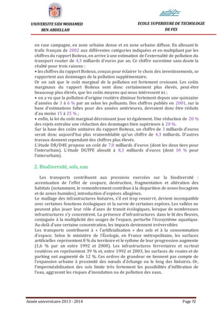 Année universitaire 2013 - 2014 Page 72
UNIVERSITE SIDI MOHAMED
BEN ABDELLAH
ECOLE SUPERIEURE DE TECHOLOGIE
DE FES
en rase campagne, en zone urbaine dense et en zone urbaine diffuse. En allouant le
trafic français de 2002 aux différentes catégories indiquées et en multipliant par les
chiffres du rapport Boiteux, on arrive à une estimation de l’externalité de pollution du
transport routier de 4,3 milliards d’euros par an. Ce chiffre surestime sans doute la
réalité pour trois raisons :
• les chiffres du rapport Boiteux, conçus pour éclairer le choix des investissements, se
rapportent aux dommages de la pollution supplémentaire.
Or on sait que le coût marginal de la pollution est fortement croissant. Les coûts
marginaux du rapport Boiteux sont donc certainement plus élevés, peut-être
beaucoup plus élevés, que les coûts moyens qui nous intéressent ici ;
• on a vu que la pollution d’origine routière diminue fortement depuis une quinzaine
d’années de 3 à 6 % par an selon les polluants. Des chiffres publiés en 2001, sur la
base d’estimations faîtes pour des années antérieures, devraient donc être réduits
d’au moins 15 à 25 % ;
• enfin, la loi du coût marginal décroissant joue ici également. Une réduction de 20 %
des rejets entraîne une réduction des dommages bien supérieure à 20 %.
Sur la base des coûts unitaires du rapport Boiteux, un chiffre de 3 milliards d’euros
serait donc aujourd’hui plus vraisemblable qu’un chiffre de 4,3 milliards. D’autres
travaux donnent cependant des chiffres plus élevés.
L’étude DR/D4E propose un coût de 7,0 milliards d’euros (dont les deux tiers pour
l’interurbain). L’étude DGTPE aboutit à 8,3 milliards d’euros (dont 10 % pour
l’interurbain).
2. Biodiversité, sols, eau
Les transports contribuent aux pressions exercées sur la biodiversité :
accentuation de l’effet de coupure, destruction, fragmentation et altération des
habitats (notamment, le remembrement contribue à la disparition de zones bocagères
et de zones humides), introduction d’espèces allogènes.
Le maillage des infrastructures linéaires, s’il est trop resserré, devient incompatible
avec certaines fonctions écologiques et la survie de certaines espèces. Les vallées ne
peuvent plus jouer leur rôle d’axes de transit écologiques, lorsque de nombreuses
infrastructures s’y concentrent. La présence d’infrastructures dans le lit des fleuves,
conjuguée à la multiplicité des usages de l’espace, perturbe l’écosystème aquatique.
Au-delà d’une certaine concentration, les impacts deviennent irréversibles
Les transports contribuent à « l’artificialisation » des sols et à la consommation
d’espace. Selon le ministère de l’Écologie, en France métropolitaine, les surfaces
artificielles représentent 8 % du territoire et le rythme de leur progression augmente
(1,6 % par an entre 1992 et 2000). Les infrastructures ferroviaires et surtout
routières en représentent 39 % et, entre 1992 et 2003, les surfaces de routes et de
parking ont augmenté de 12 %. Ces ordres de grandeur ne tiennent pas compte de
l’expansion urbaine à proximité des nœuds d’échange ou le long des linéaires. Or,
l’imperméabilisation des sols limite très fortement les possibilités d’infiltration de
l’eau, aggravant les risques d’inondation ou de pollution des eaux.
 