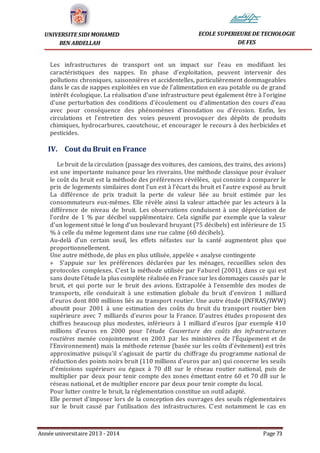 Année universitaire 2013 - 2014 Page 73
UNIVERSITE SIDI MOHAMED
BEN ABDELLAH
ECOLE SUPERIEURE DE TECHOLOGIE
DE FES
Les infrastructures de transport ont un impact sur l’eau en modifiant les
caractéristiques des nappes. En phase d’exploitation, peuvent intervenir des
pollutions chroniques, saisonnières et accidentelles, particulièrement dommageables
dans le cas de nappes exploitées en vue de l’alimentation en eau potable ou de grand
intérêt écologique. La réalisation d’une infrastructure peut également être à l’origine
d’une perturbation des conditions d’écoulement ou d’alimentation des cours d’eau
avec pour conséquence des phénomènes d’inondation ou d’érosion. Enfin, les
circulations et l’entretien des voies peuvent provoquer des dépôts de produits
chimiques, hydrocarbures, caoutchouc, et encourager le recours à des herbicides et
pesticides.
IV. Cout du Bruit en France
Le bruit de la circulation (passage des voitures, des camions, des trains, des avions)
est une importante nuisance pour les riverains. Une méthode classique pour évaluer
le coût du bruit est la méthode des préférences révélées, qui consiste à comparer le
prix de logements similaires dont l’un est à l’écart du bruit et l’autre exposé au bruit
La différence de prix traduit la perte de valeur liée au bruit estimée par les
consommateurs eux-mêmes. Elle révèle ainsi la valeur attachée par les acteurs à la
différence de niveau de bruit. Les observations conduisent à une dépréciation de
l’ordre de 1 % par décibel supplémentaire. Cela signifie par exemple que la valeur
d’un logement situé le long d’un boulevard bruyant (75 décibels) est inférieure de 15
% à celle du même logement dans une rue calme (60 décibels).
Au-delà d’un certain seuil, les effets néfastes sur la santé augmentent plus que
proportionnellement.
Une autre méthode, de plus en plus utilisée, appelée « analyse contingente
» S’appuie sur les préférences déclarées par les ménages, recueillies selon des
protocoles complexes. C’est la méthode utilisée par Faburel (2001), dans ce qui est
sans doute l’étude la plus complète réalisée en France sur les dommages causés par le
bruit, et qui porte sur le bruit des avions. Extrapolée à l’ensemble des modes de
transports, elle conduirait à une estimation globale du bruit d’environ 1 milliard
d’euros dont 800 millions liés au transport routier. Une autre étude (INFRAS/IWW)
aboutit pour 2001 à une estimation des coûts du bruit du transport routier bien
supérieure avec 7 milliards d’euros pour la France. D’autres études proposent des
chiffres beaucoup plus modestes, inférieurs à 1 milliard d’euros (par exemple 410
millions d’euros en 2000 pour l’étude Couverture des coûts des infrastructures
routières menée conjointement en 2003 par les ministères de l’Équipement et de
l’Environnement) mais la méthode retenue (basée sur les coûts d’évitement) est très
approximative puisqu’il s’agissait de partir du chiffrage du programme national de
réduction des points noirs bruit (110 millions d’euros par an) qui concerne les seuils
d’émissions supérieurs ou égaux à 70 dB sur le réseau routier national, puis de
multiplier par deux pour tenir compte des zones émettant entre 60 et 70 dB sur le
réseau national, et de multiplier encore par deux pour tenir compte du local.
Pour lutter contre le bruit, la réglementation constitue un outil adapté.
Elle permet d’imposer lors de la conception des ouvrages des seuils réglementaires
sur le bruit causé par l’utilisation des infrastructures. C’est notamment le cas en
 
